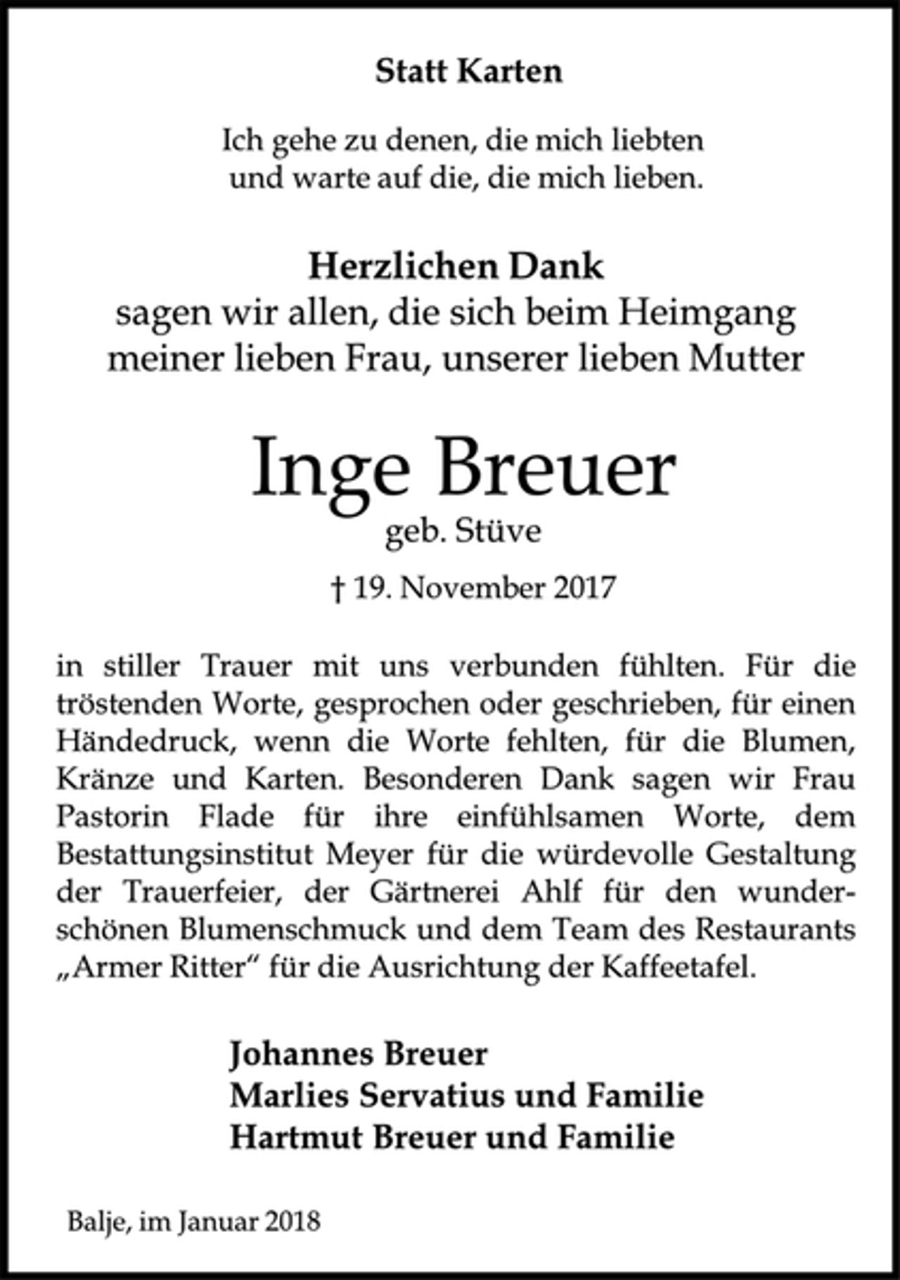 <p>Statt Karten<br />Ich gehe zu denen, die mich liebten<br />und warte auf die, die mich lieben.<br />Herzlichen Dank sagen wir allen, die sich beim Heimgang meiner lieben Frau, unserer lieben Mutter<br />Inge Breuer<br />geb. Stüve<br />† 19. November 2017<br />in stiller Trauer mit uns verbunden fühlten. Für die tröstenden Worte, gesprochen oder geschrieben, für einen Händedruck, wenn die Worte fehlten, für die Blumen, Kränze und Karten. Besonderen Dank sagen wir Frau Pastorin Flade für ihre einfühlsamen Worte, dem Bestattungsinstitut Meyer für die würdevolle Gestaltung der Trauerfeier, der Gärtnerei Ahlf für den wunderschönen Blumenschmuck und dem Team des Restaurants „Armer Ritter“ für die Ausrichtung der Kaffeetafel.<br />Johannes Breuer<br />Marlies Servatius und Familie<br />Hartmut Breuer und Familie<br />Balje, im Januar 2018</p>