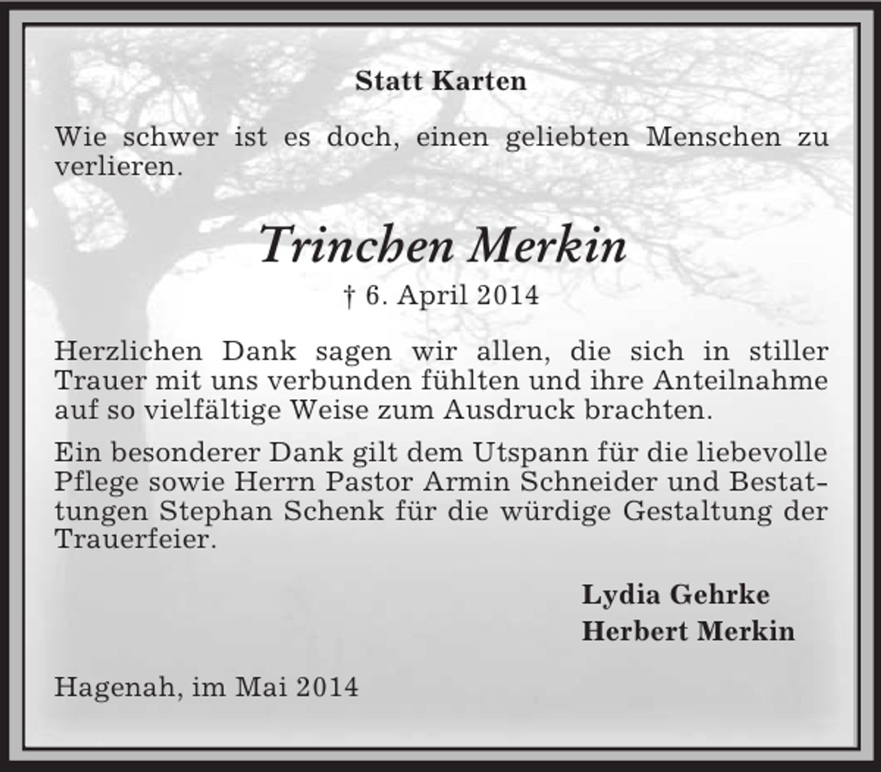 <p>Statt Karten<br />Wie schwer ist es doch, einen geliebten Menschen zu verlieren.<br />Trinchen Merkin<br />† 6. April 2014<br />Herzlichen Dank sagen wir allen, die sich in stiller<br />Trauer mit uns verbunden fühlten und ihre Anteilnahme auf so vielfältige Weise zum Ausdruck brachten.<br />Ein besonderer Dank gilt dem Utspann für die liebevolle Pflege sowie Herrn Pastor Armin Schneider und Bestattungen Stephan Schenk für die würdige Gestaltung der Trauerfeier.<br />Lydia Gehrke<br />Herbert Merkin<br />Hagenah, im Mai 2014</p>