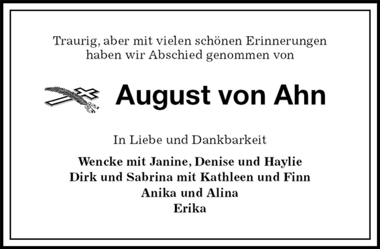 <p>Traurig, aber mit vielen schönen Erinnerungen<br />haben wir Abschied genommen von<br />August von Ahn<br />In Liebe und Dankbarkeit<br />Wencke mit Janine, Denise und Haylie<br />Dirk und Sabrina mit Kathleen und Finn<br />Anika und Alina<br />Erika</p>