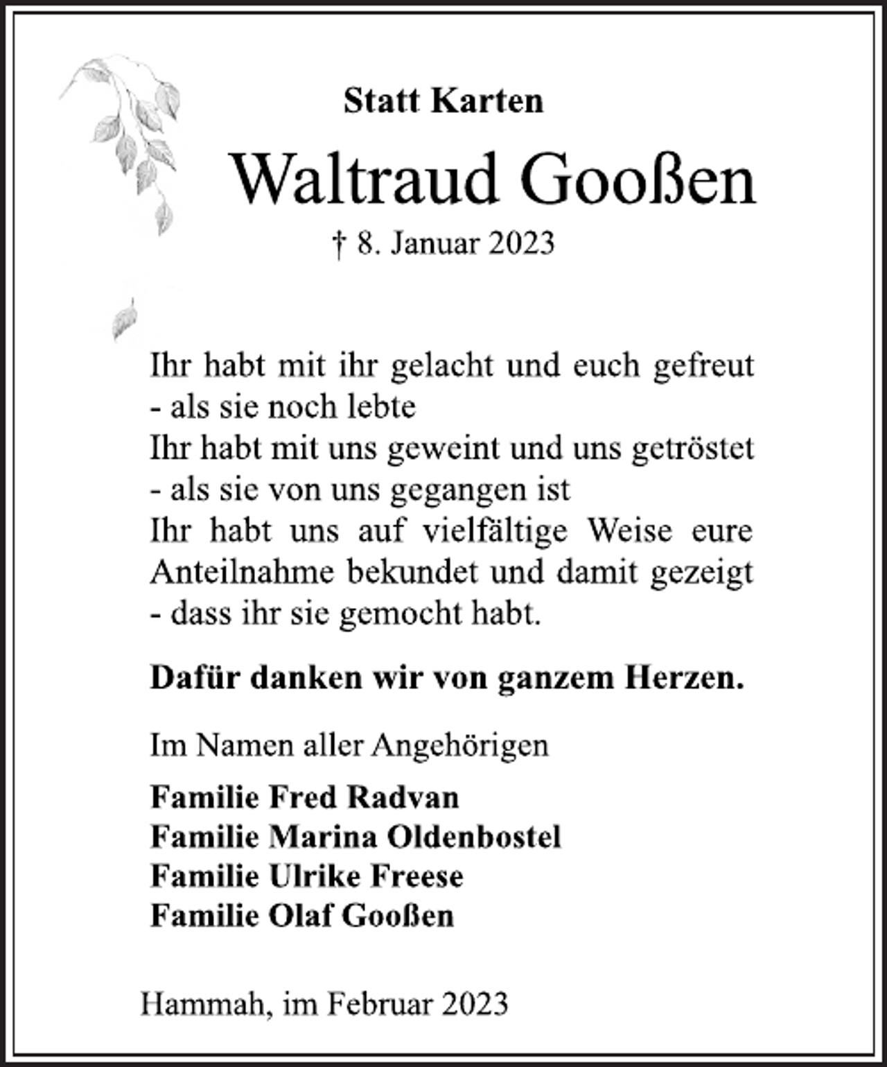 <p>Statt Karten<br />Waltraud Gooßen<br />† 8. Januar 2023<br />Ihr habt mit ihr gelacht und euch gefreut<br />- als sie noch lebte<br />Ihr habt mit uns geweint und uns getröstet<br />- als sie von uns gegangen ist<br />Ihr habt uns auf vielfältige Weise eure<br />Anteilnahme bekundet und damit gezeigt<br />- dass ihr sie gemocht habt.<br />Dafür danken wir von ganzem Herzen.<br />Im Namen aller Angehörigen<br />Familie Fred Radvan<br />Familie Marina Oldenbostel<br />Familie Ulrike Freese<br />Familie Olaf Gooßen<br />Hammah, im Februar 2023</p>