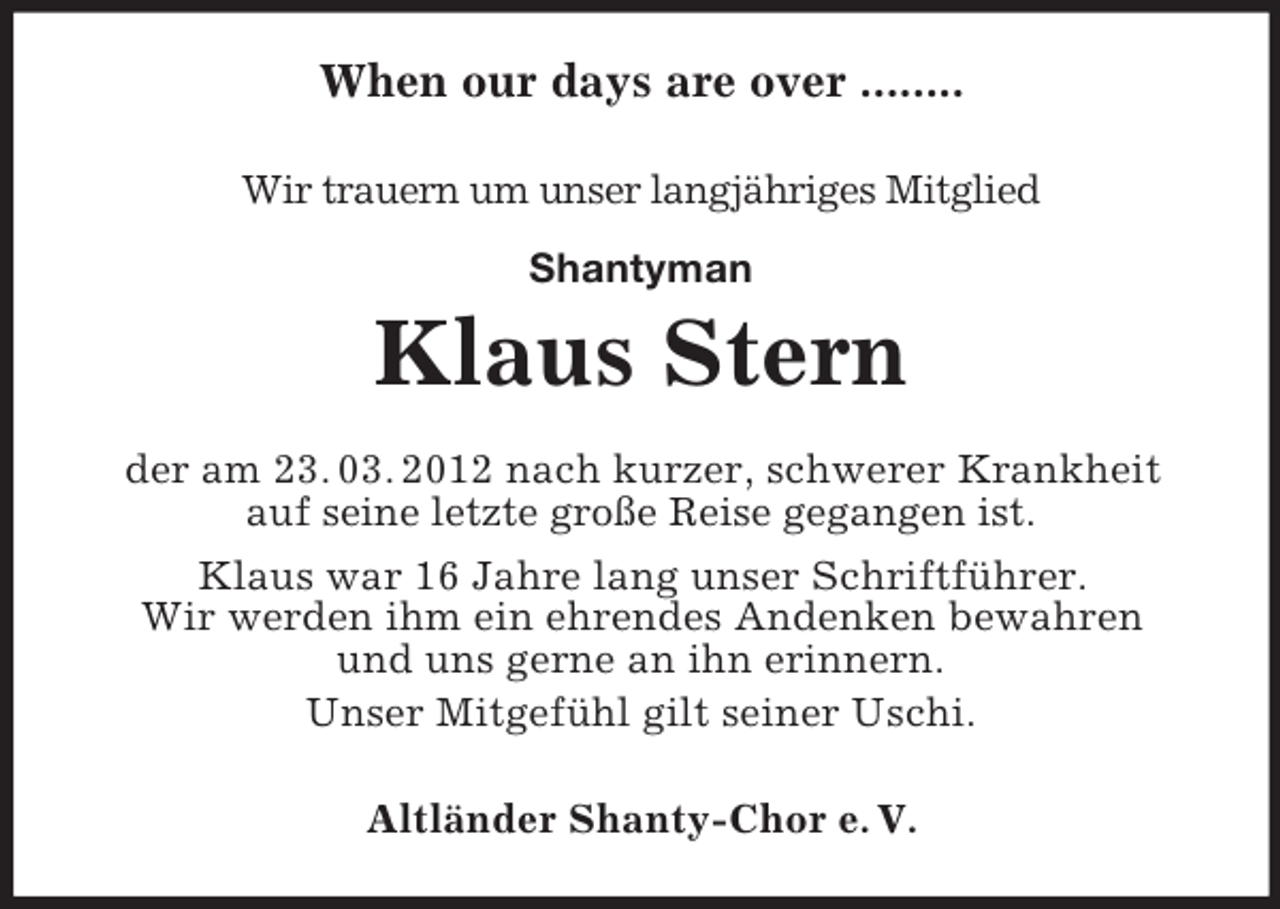 <p>When our days are over ........<br />Wir trauern um unser langjähriges Mitglied<br />Shantyman</p><p>Klaus Stern<br />der am 23. 03. 2012 nach kurzer, schwerer Krankheit<br />auf seine letzte große Reise gegangen ist.<br />Klaus war 16 Jahre lang unser Schriftführer.<br />Wir werden ihm ein ehrendes Andenken bewahren<br />und uns gerne an ihn erinnern.<br />Unser Mitgefühl gilt seiner Uschi.<br />Altländer Shanty-Chor e. V.</p>