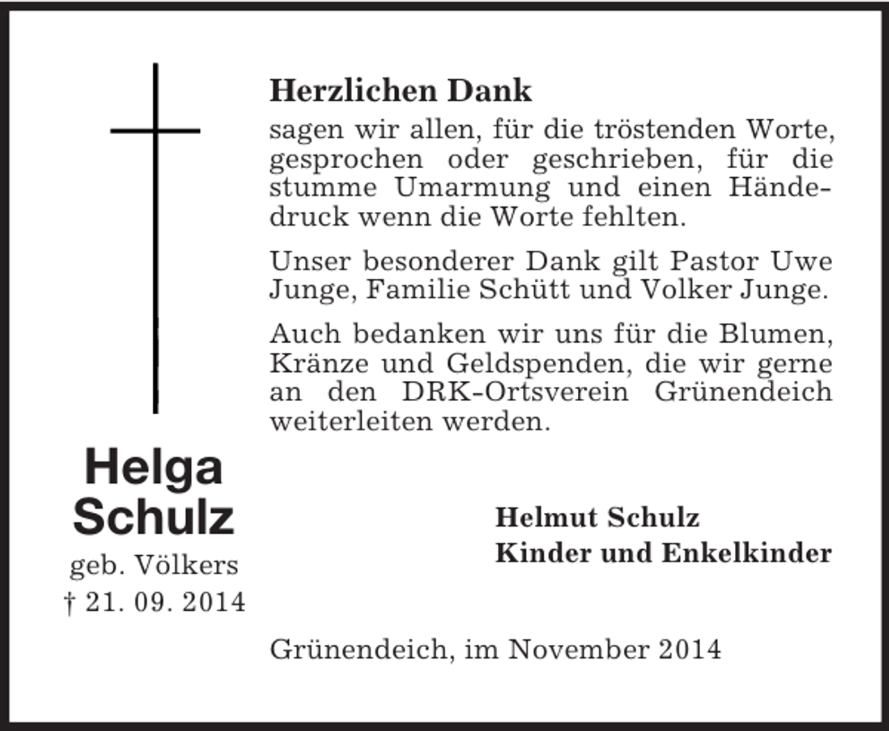 <p>Helga<br />Schulz<br />geb. Völkers<br />† 21. 09. 2014<br />Herzlichen Dank<br />sagen wir allen, für die tröstenden Worte, gesprochen oder geschrieben, für die stumme Umarmung und einen Händedruck wenn die Worte fehlten.<br />Unser besonderer Dank gilt Pastor Uwe Junge, Familie Schütt und Volker Junge.<br />Auch bedanken wir uns für die Blumen, Kränze und Geldspenden, die wir gerne<br />an den DRK-Ortsverein Grünendeich weiterleiten werden.<br />Helmut Schulz<br />Kinder und Enkelkinder<br />Grünendeich, im November 2014</p>