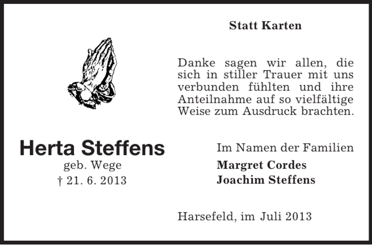 <p>Statt Karten<br />Danke sagen wir allen, die<br />sich in stiller Trauer mit uns<br />verbunden fühlten und ihre<br />Anteilnahme auf so vielfältige<br />Weise zum Ausdruck brachten.</p><p>Herta Steffens<br />geb. Wege<br />† 21. 6. 2013</p><p>Im Namen der Familien<br />Margret Cordes<br />Joachim Steffens<br />Harsefeld, im Juli 2013</p>