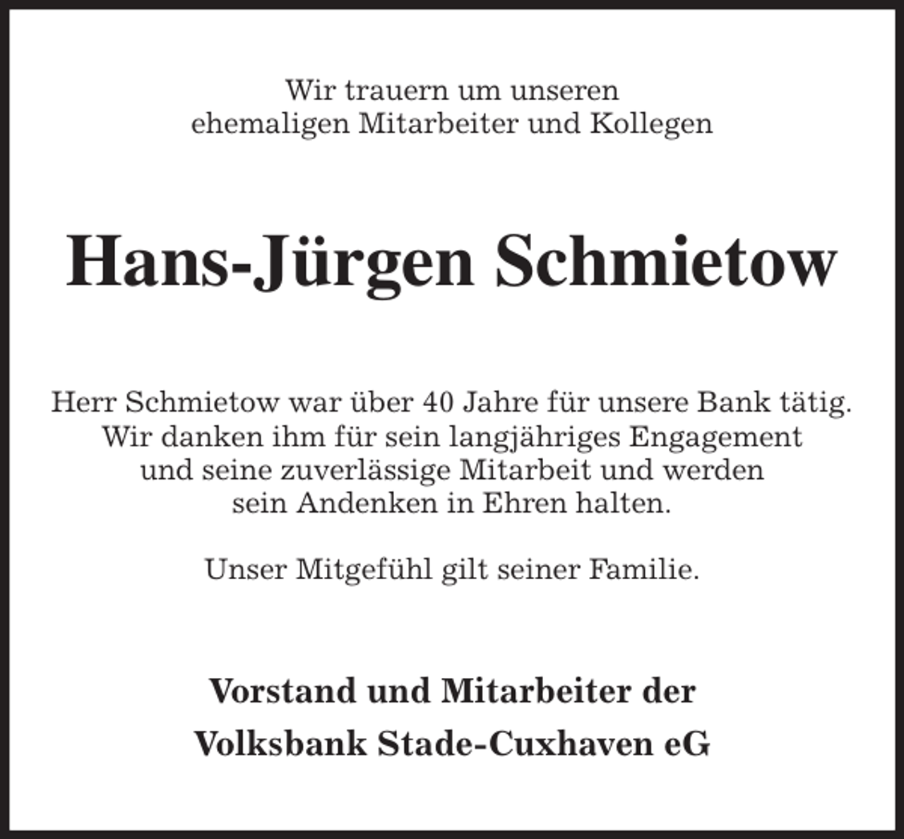 <p>Wir trauern um unseren<br />ehemaligen Mitarbeiter und Kollegen<br />Hans-Jürgen Schmietow<br />Herr Schmietow war über 40 Jahre für unsere Bank tätig.<br />Wir danken ihm für sein langjähriges Engagement<br />und seine zuverlässige Mitarbeit und werden<br />sein Andenken in Ehren halten.</p>
<p>Unser Mitgefühl gilt seiner Familie.<br />Vorstand und Mitarbeiter der<br />Volksbank Stade-Cuxhaven eG</p>