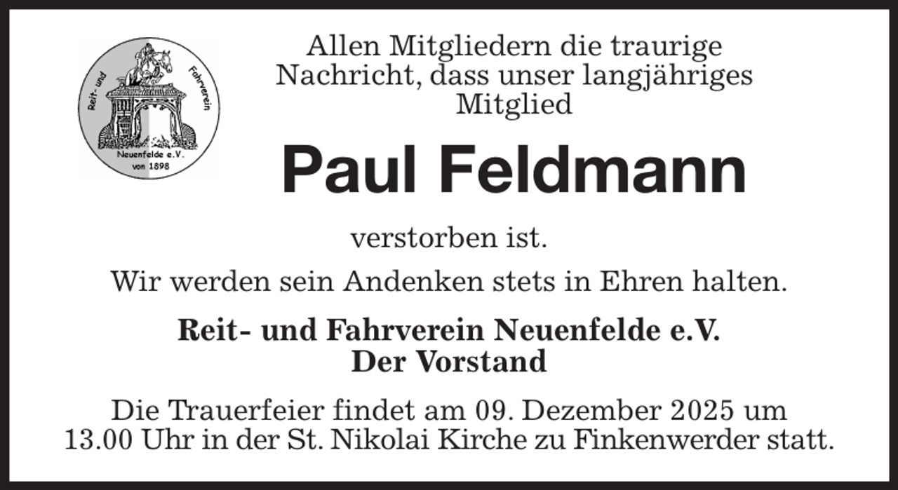<p>Allen Mitgliedern die traurige<br />Nachricht, dass unser langjähriges<br />Mitglied<br />Paul Feldmann<br />verstorben ist.<br />Wir werden sein Andenken stets in Ehren halten.<br />Reit- und Fahrverein Neuenfelde e.V.<br />Der Vorstand<br />Die Trauerfeier findet am 09. Dezember 2025 um<br />13.00 Uhr in der St. Nikolai Kirche zu Finkenwerder statt.</p>