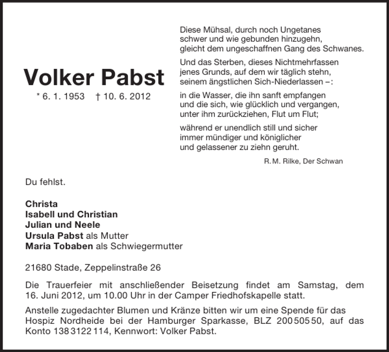 <p>Volker Pabst<br />* 6. 1. 1953</p>
<p>† 10. 6. 2012</p>
<p>Diese Mühsal, durch noch Ungetanes<br />schwer und wie gebunden hinzugehn,<br />gleicht dem ungeschaffnen Gang des Schwanes.<br />Und das Sterben, dieses Nichtmehrfassen<br />jenes Grunds, auf dem wir täglich stehn,<br />seinem ängstlichen Sich-Niederlassen – :<br />in die Wasser, die ihn sanft empfangen<br />und die sich, wie glücklich und vergangen,<br />unter ihm zurückziehen, Flut um Flut;<br />während er unendlich still und sicher<br />immer mündiger und königlicher<br />und gelassener zu ziehn geruht.<br />R. M. Rilke, Der Schwan<br />Du fehlst.<br />Christa<br />Isabell und Christian<br />Julian und Neele<br />Ursula Pabst als Mutter<br />Maria Tobaben als Schwiegermutter<br />21680 Stade, Zeppelinstraße 26<br />Die Trauerfeier mit anschließender Beisetzung findet am Samstag, dem<br />16. Juni 2012, um 10.00 Uhr in der Camper Friedhofskapelle statt.<br />Anstelle zugedachter Blumen und Kränze bitten wir um eine Spende für das Hospiz Nordheide bei der Hamburger Sparkasse, BLZ 200 505 50, auf das<br />Konto 138 3122 114, Kennwort: Volker Pabst.</p>