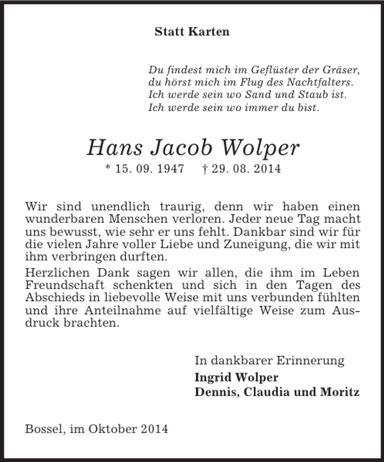 <p>Statt Karten<br />Du findest mich im Geflüster der Gräser,<br />du hörst mich im Flug des Nachtfalters.<br />Ich werde sein wo Sand und Staub ist.<br />Ich werde sein wo immer du bist.<br />Hans Jacob Wolper<br />* 15. 09. 1947 † 29. 08. 2014<br />Wir sind unendlich traurig, denn wir haben einen<br />wunderbaren Menschen verloren. Jeder neue Tag macht uns bewusst, wie sehr er uns fehlt. Dankbar sind wir für die vielen Jahre voller Liebe und Zuneigung, die wir mit ihm verbringen durften.<br />Herzlichen Dank sagen wir allen, die ihm im Leben Freundschaft schenkten und sich in den Tagen des<br />Abschieds in liebevolle Weise mit uns verbunden fühlten und ihre Anteilnahme auf vielfältige Weise zum Ausdruck brachten.<br />In dankbarer Erinnerung<br />Ingrid Wolper<br />Dennis, Claudia und Moritz<br />Bossel, im Oktober 2014</p>