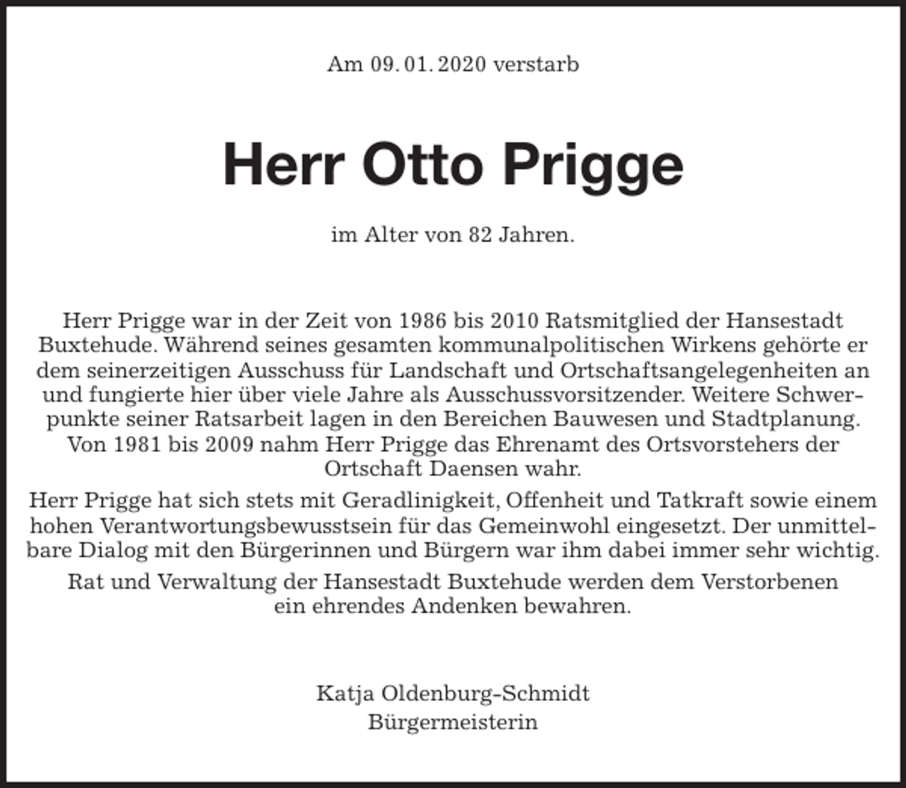 <p>Am 09. 01. 2020 verstarb<br />Herr Otto Prigge</p>
<p>im Alter von 82 Jahren.<br />Herr Prigge war in der Zeit von 1986 bis 2010 Ratsmitglied der Hansestadt<br />Buxtehude. Während seines gesamten kommunalpolitischen Wirkens gehörte er dem seinerzeitigen Ausschuss für Landschaft und Ortschaftsangelegenheiten an und fungierte hier über viele Jahre als Ausschussvorsitzender. Weitere Schwerpunkte seiner Ratsarbeit lagen in den Bereichen Bauwesen und Stadtplanung. Von 1981 bis 2009 nahm Herr Prigge das Ehrenamt des Ortsvorstehers der<br />Ortschaft Daensen wahr.<br />Herr Prigge hat sich stets mit Geradlinigkeit, Offenheit und Tatkraft sowie einem hohen Verantwortungsbewusstsein für das Gemeinwohl eingesetzt. Der unmittelbare Dialog mit den Bürgerinnen und Bürgern war ihm dabei immer sehr wichtig.<br />Rat und Verwaltung der Hansestadt Buxtehude werden dem Verstorbenen<br />ein ehrendes Andenken bewahren.<br />Katja Oldenburg-Schmidt<br />Bürgermeisterin</p>