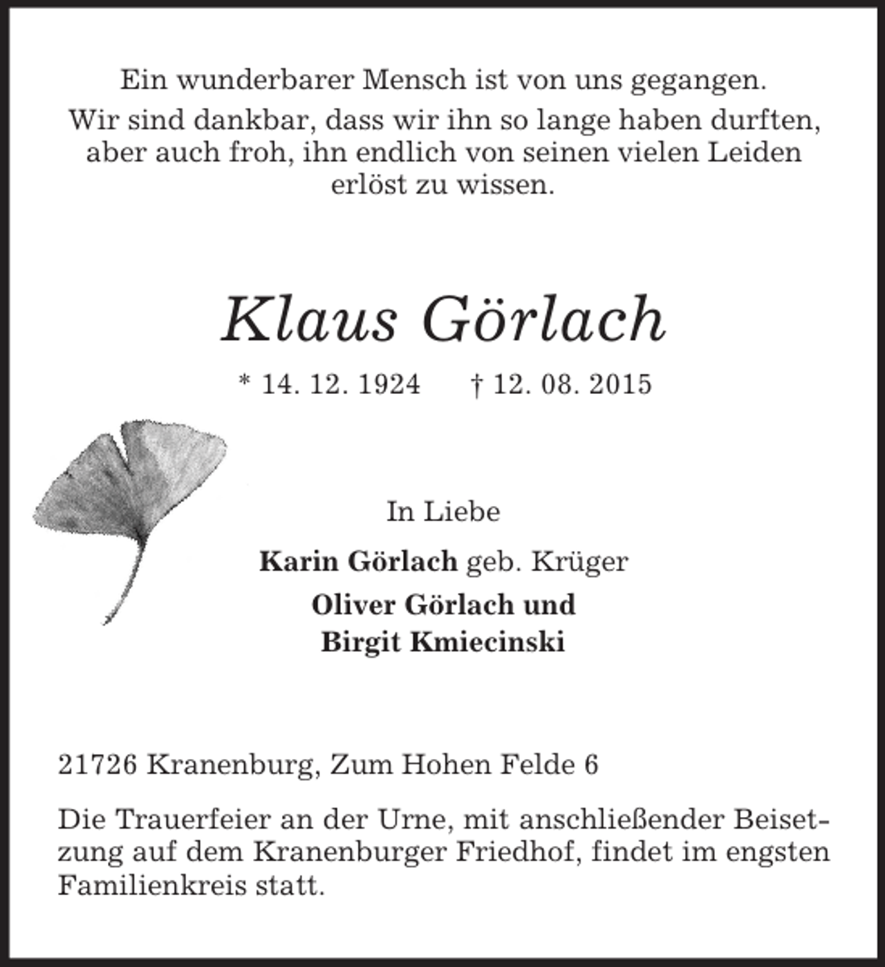 <p>Ein wunderbarer Mensch ist von uns gegangen.<br />Wir sind dankbar, dass wir ihn so lange haben durften,<br />aber auch froh, ihn endlich von seinen vielen Leiden<br />erlöst zu wissen.<br />Klaus Görlach<br />* 14. 12. 1924 † 12. 08. 2015<br />In Liebe<br />Karin Görlach geb. Krüger<br />Oliver Görlach und<br />Birgit Kmiecinski<br />21726 Kranenburg, Zum Hohen Felde 6<br />Die Trauerfeier an der Urne, mit anschließender Beisetzung auf dem Kranenburger Friedhof, findet im engsten Familienkreis statt.</p>