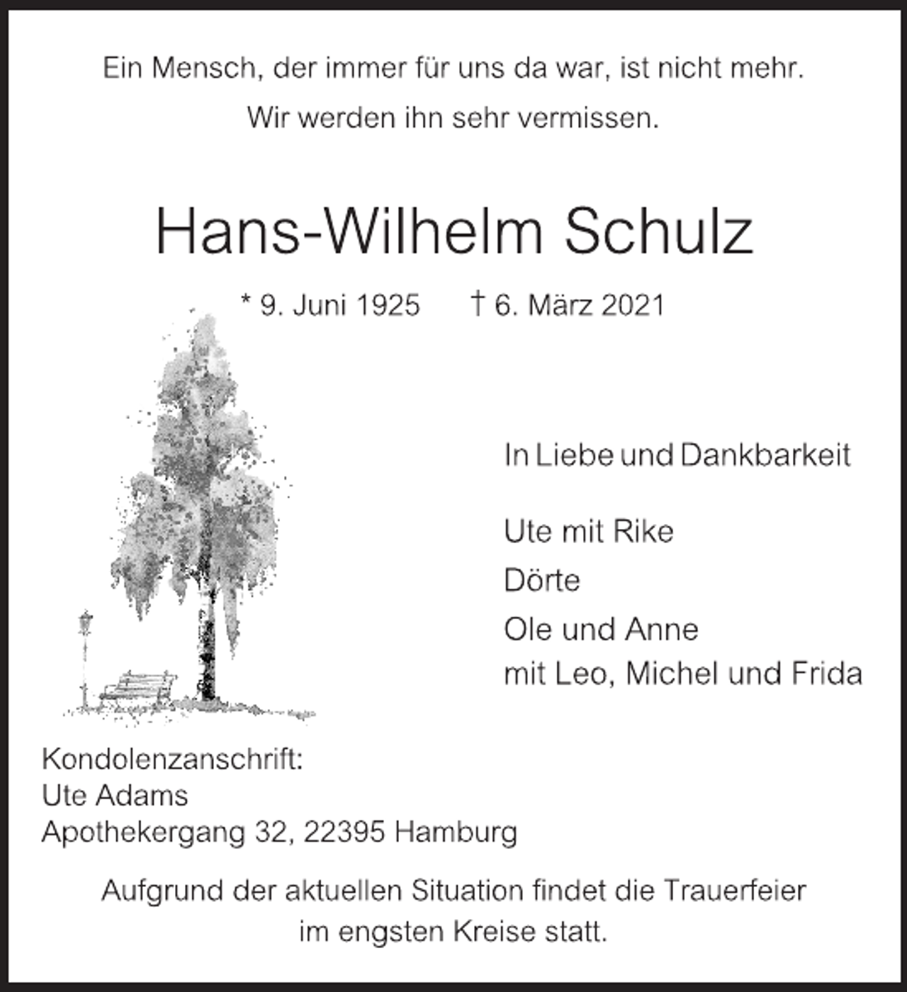<p>Ein Mensch, der immer für uns da war, ist nicht mehr.<br />Wir werden ihn sehr vermissen.<br />Hans-Wilhelm Schulz<br />* 9. Juni 1925 † 6. März 2021<br />In Liebe und Dankbarkeit<br />Ute mit Rike<br />Dörte<br />Ole und Anne<br />mit Leo, Michel und Frida<br />Kondolenzanschrift:<br />Ute Adams<br />Apothekergang 32, 22395 Hamburg<br />Aufgrund der aktuellen Situation findet die Trauerfeier<br />im engsten Kreise statt.</p>