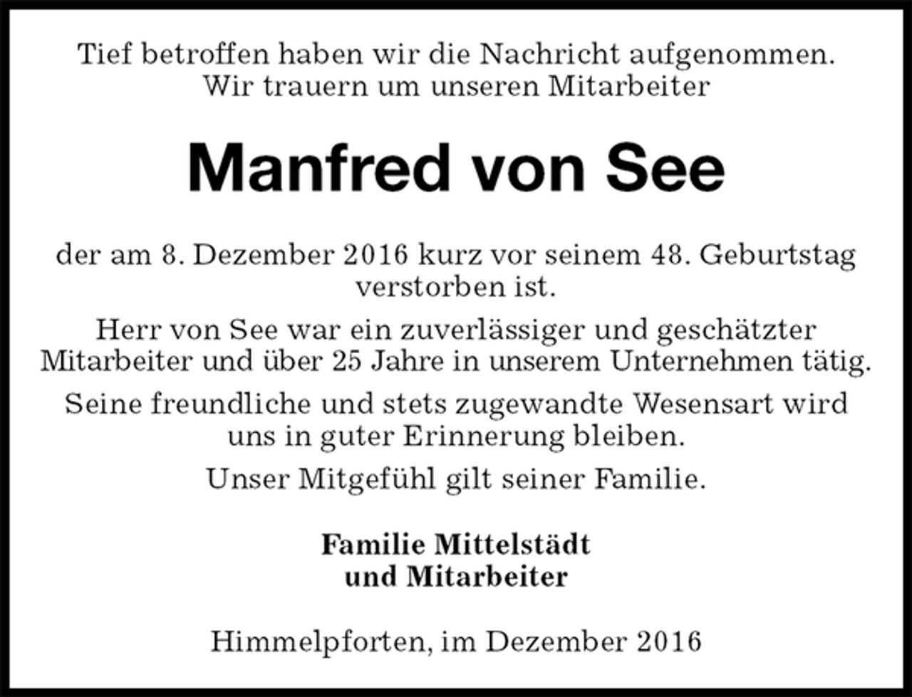 <p>Tief betroffen haben wir die Nachricht aufgenommen.<br />Wir trauern um unseren Mitarbeiter<br />Manfred von See<br />der am 8. Dezember 2016 kurz vor seinem 48. Geburtstag verstorben ist.<br />Herr von See war ein zuverlässiger und geschätzter<br />Mitarbeiter und über 25 Jahre in unserem Unternehmen tätig.<br />Seine freundliche und stets zugewandte Wesensart wird uns in guter Erinnerung bleiben.<br />Unser Mitgefühl gilt seiner Familie.<br />Familie Mittelstädt<br />und Mitarbeiter<br />Himmelpforten, im Dezember 2016</p>