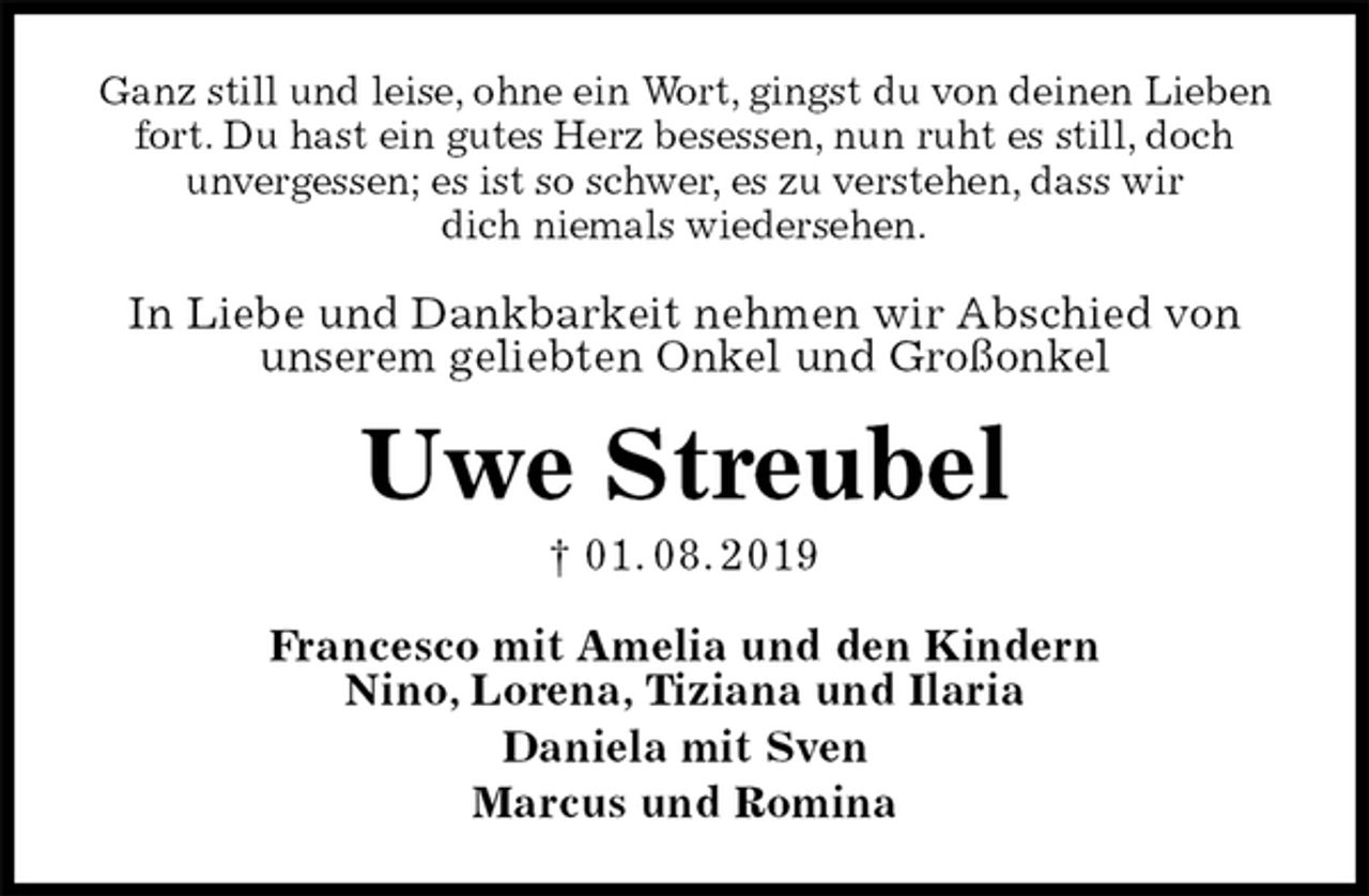 <p>Ganz still und leise, ohne ein Wort, gingst du von deinen Lieben fort. Du hast ein gutes Herz besessen, nun ruht es still, doch<br />unvergessen; es ist so schwer, es zu verstehen, dass wir<br />dich niemals wiedersehen.<br />In Liebe und Dankbarkeit nehmen wir Abschied von unserem geliebten Onkel und Großonkel<br />Uwe Streubel<br />† 01. 08. 2019<br />Francesco mit Amelia und den Kindern<br />Nino, Lorena, Tiziana und Ilaria<br />Daniela mit Sven<br />Marcus und Romina</p>