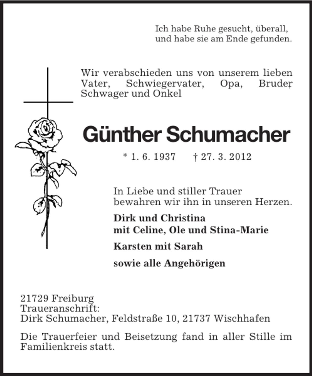<p>Ich habe Ruhe gesucht, überall,<br />und habe sie am Ende gefunden.</p><p>Wir verabschieden uns von unserem lieben<br />Vater,<br />Schwiegervater,<br />Opa,<br />Bruder<br />,<br />Schwager und Onkel</p><p>Günther Schumacher<br />* 1. 6. 1937</p><p>† 27. 3. 2012</p><p>In Liebe und stiller Trauer<br />bewahren wir ihn in unseren Herzen.<br />Dirk und Christina<br />mit Celine, Ole und Stina-Marie<br />Karsten mit Sarah<br />sowie alle Angehörigen<br />21729 Freiburg<br />Traueranschrift:<br />Dirk Schumacher, Feldstraße 10, 21737 Wischhafen<br />Die Trauerfeier und Beisetzung fand in aller Stille im<br />Familienkreis statt.</p>