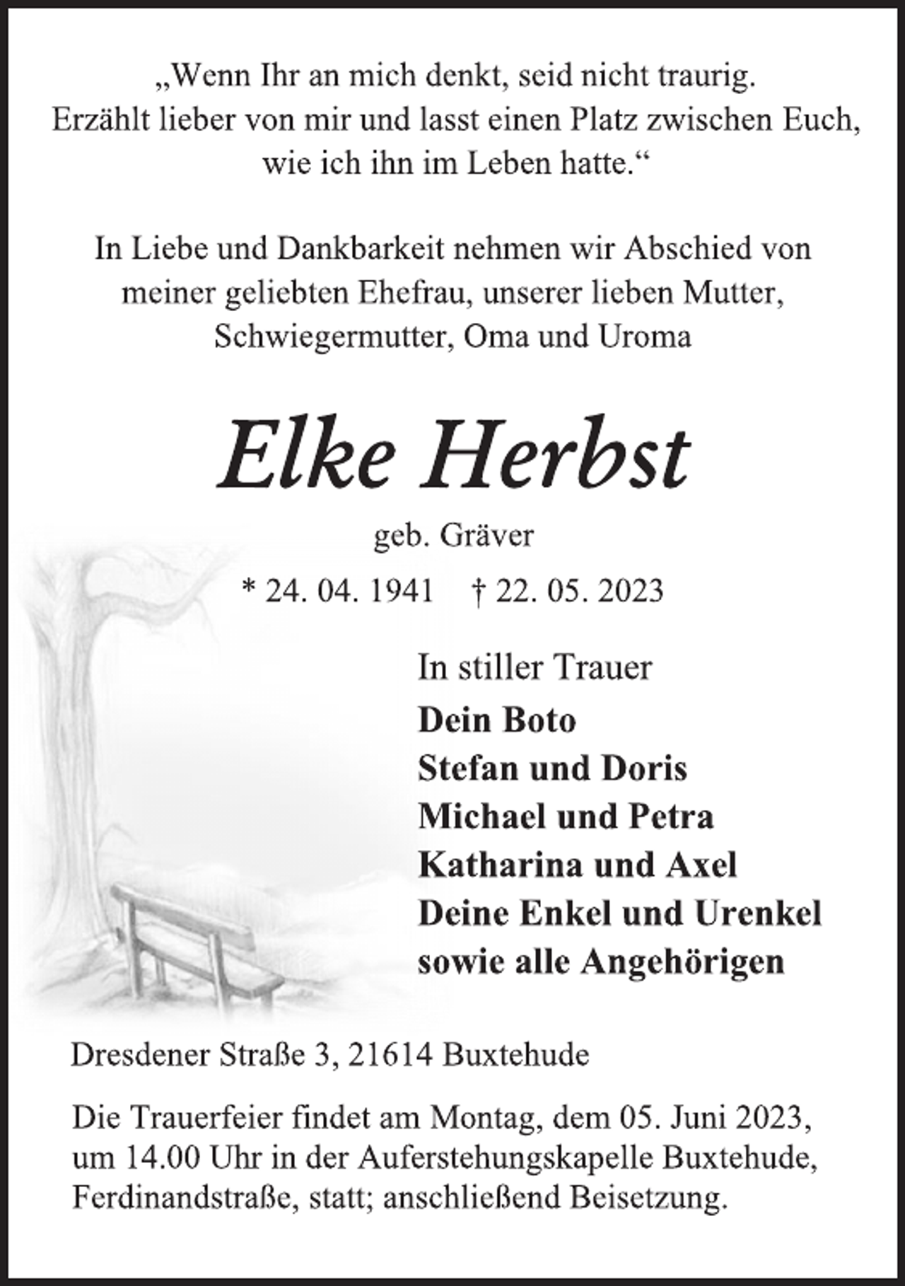 <p>„Wenn Ihr an mich denkt, seid nicht traurig.<br />Erzählt lieber von mir und lasst einen Platz zwischen Euch,<br />wie ich ihn im Leben hatte.“<br />In Liebe und Dankbarkeit nehmen wir Abschied von<br />meiner geliebten Ehefrau, unserer lieben Mutter,<br />Schwiegermutter, Oma und Uroma<br />Elke Herbst<br />geb. Gräver<br />* 24. 04. 1941 † 22. 05. 2023<br />In stiller Trauer<br />Dein Boto<br />Stefan und Doris<br />Michael und Petra<br />Katharina und Axel<br />Deine Enkel und Urenkel<br />sowie alle Angehörigen<br />Dresdener Straße 3, 21614 Buxtehude<br />Die Trauerfeier findet am Montag, dem 05. Juni 2023,<br />um 14.00 Uhr in der Auferstehungskapelle Buxtehude,<br />Ferdinandstraße, statt; anschließend Beisetzung.</p>