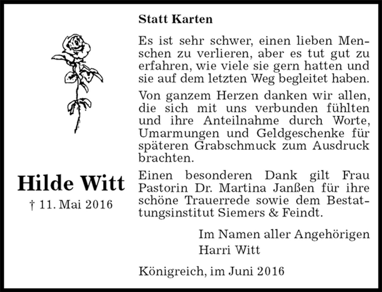 <p>Statt Karten<br />Es ist sehr schwer, einen lieben Menschen zu verlieren, aber es tut gut zu erfahren, wie viele sie gern hatten und sie auf dem letzten Weg begleitet haben.<br />Von ganzem Herzen danken wir allen, die sich mit uns verbunden fühlten und ihre Anteilnahme durch Worte, Umarmungen und Geldgeschenke für späteren Grabschmuck zum Ausdruck brachten.<br />Einen besonderen Dank gilt Frau<br />Pastorin Dr. Martina Janßen für ihre schöne Trauerrede sowie dem Bestattungsinstitut Siemers &amp; Feindt.<br />Im Namen aller Angehörigen<br />Harri Witt<br />Königreich, im Juni 2016</p><p>Hilde Witt<br />† 11. Mai 2016</p>