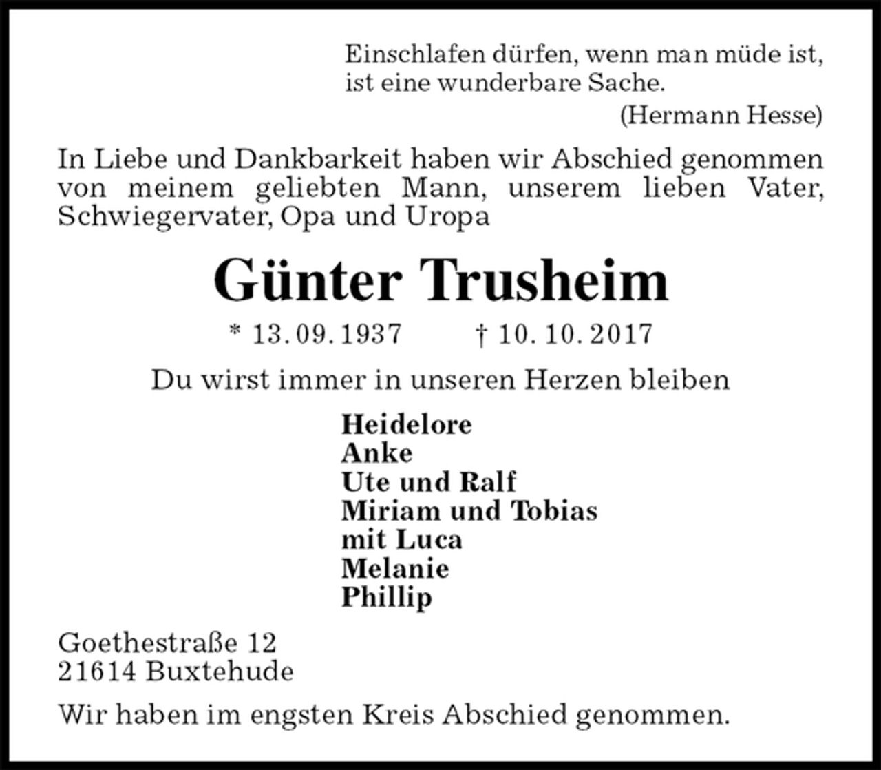 <p>Einschlafen dürfen, wenn man müde ist,<br />ist eine wunderbare Sache.<br />(Hermann Hesse)<br />In Liebe und Dankbarkeit haben wir Abschied genommen<br />von meinem geliebten Mann, unserem lieben Vater, Schwiegervater, Opa und Uropa<br />Günter Trusheim<br />* 13. 09. 1937 † 10. 10. 2017<br />Du wirst immer in unseren Herzen bleiben<br />Heidelore<br />Anke<br />Ute und Ralf<br />Miriam und Tobias<br />mit Luca<br />Melanie<br />Phillip<br />Goethestraße 12<br />21614 Buxtehude<br />Wir haben im engsten Kreis Abschied genommen.</p>