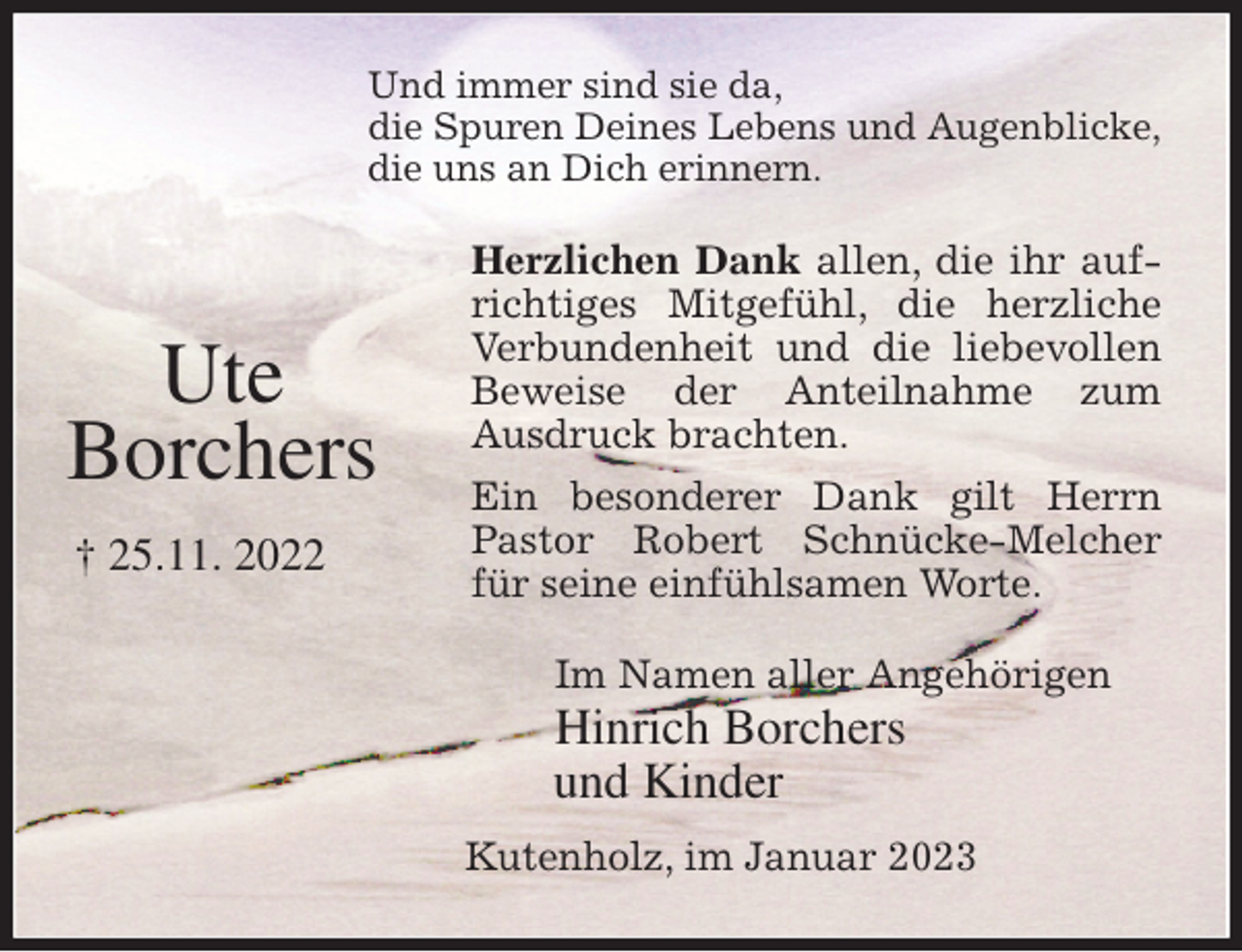 <p>Und immer sind sie da,<br />die Spuren Deines Lebens und Augenblicke,<br />die uns an Dich erinnern.<br />Herzlichen Dank allen, die ihr aufrichtiges Mitgefühl, die herzliche Verbundenheit und die liebevollen Beweise der Anteilnahme zum<br />Ausdruck brachten.<br />Ein besonderer Dank gilt Herrn Pastor Robert Schnücke-Melcher für seine einfühlsamen Worte.<br />Im Namen aller Angehörigen<br />Hinrich Borchers<br />und Kinder<br />Kutenholz, im Januar 2023<br />Ute<br />Borchers<br />† 25.11. 2022</p>