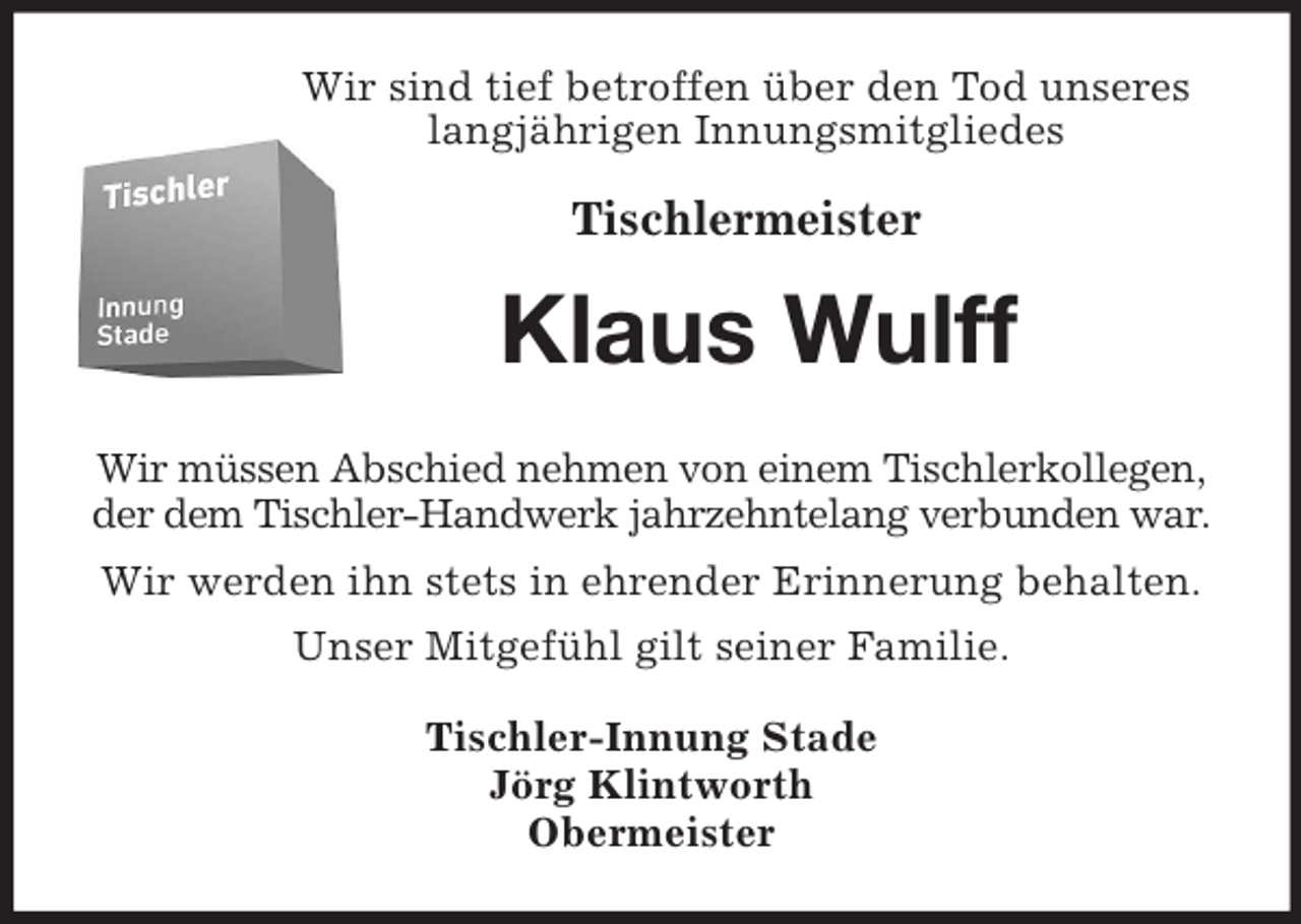 <p>Wir sind tief betroffen über den Tod unseres<br />langjährigen Innungsmitgliedes</p><p>Tischlermeister<br />Klaus Wulff<br />Wir müssen Abschied nehmen von einem Tischlerkollegen,<br />der dem Tischler-Handwerk jahrzehntelang verbunden war.<br />Wir werden ihn stets in ehrender Erinnerung behalten.<br />Unser Mitgefühl gilt seiner Familie.<br />Tischler-Innung Stade<br />Jörg Klintworth<br />Obermeister</p>