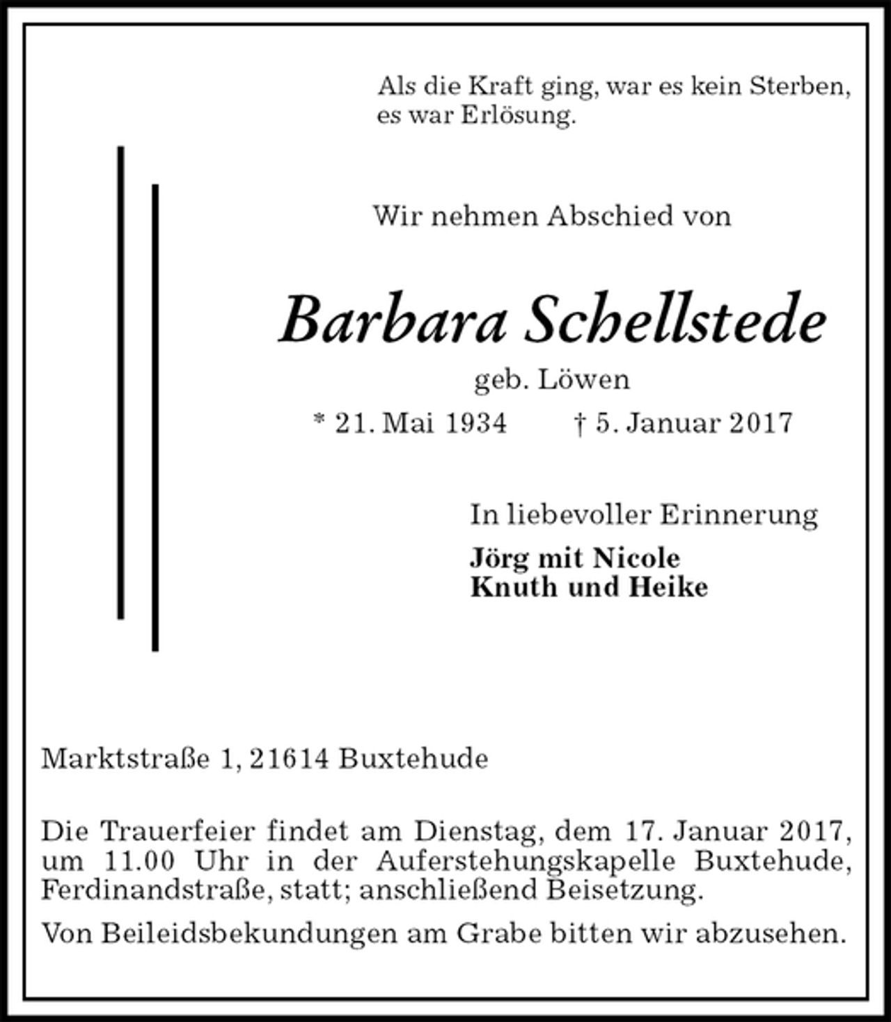 <p>Als die Kraft ging, war es kein Sterben,<br />es war Erlösung.<br />Wir nehmen Abschied von<br />Barbara Schellstede<br />geb. Löwen<br />* 21. Mai 1934 † 5. Januar 2017<br />In liebevoller Erinnerung<br />Jörg mit Nicole<br />Knuth und Heike</p>
<p>Marktstraße 1, 21614 Buxtehude<br />Die Trauerfeier findet am Dienstag, dem 17. Januar 2017, um 11.00 Uhr in der Auferstehungskapelle Buxtehude, Ferdinandstraße, statt; anschließend Beisetzung.<br />Von Beileidsbekundungen am Grabe bitten wir abzusehen.</p>