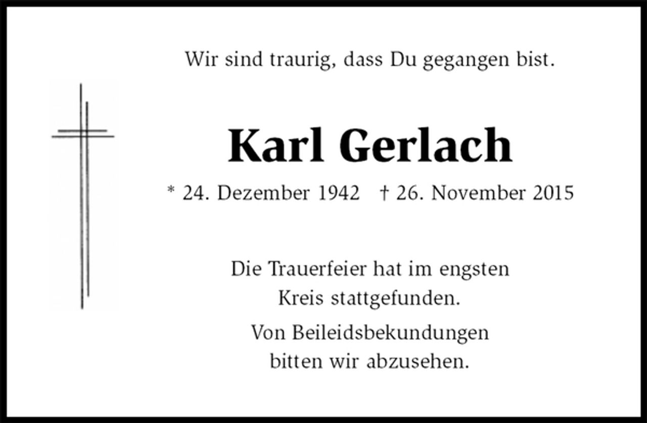 <p>Wir sind traurig, dass Du gegangen bist.<br />Karl Gerlach<br />* 24. Dezember 1942 † 26. November 2015<br />Die Trauerfeier hat im engsten<br />Kreis stattgefunden.<br />Von Beileidsbekundungen<br />bitten wir abzusehen.</p>