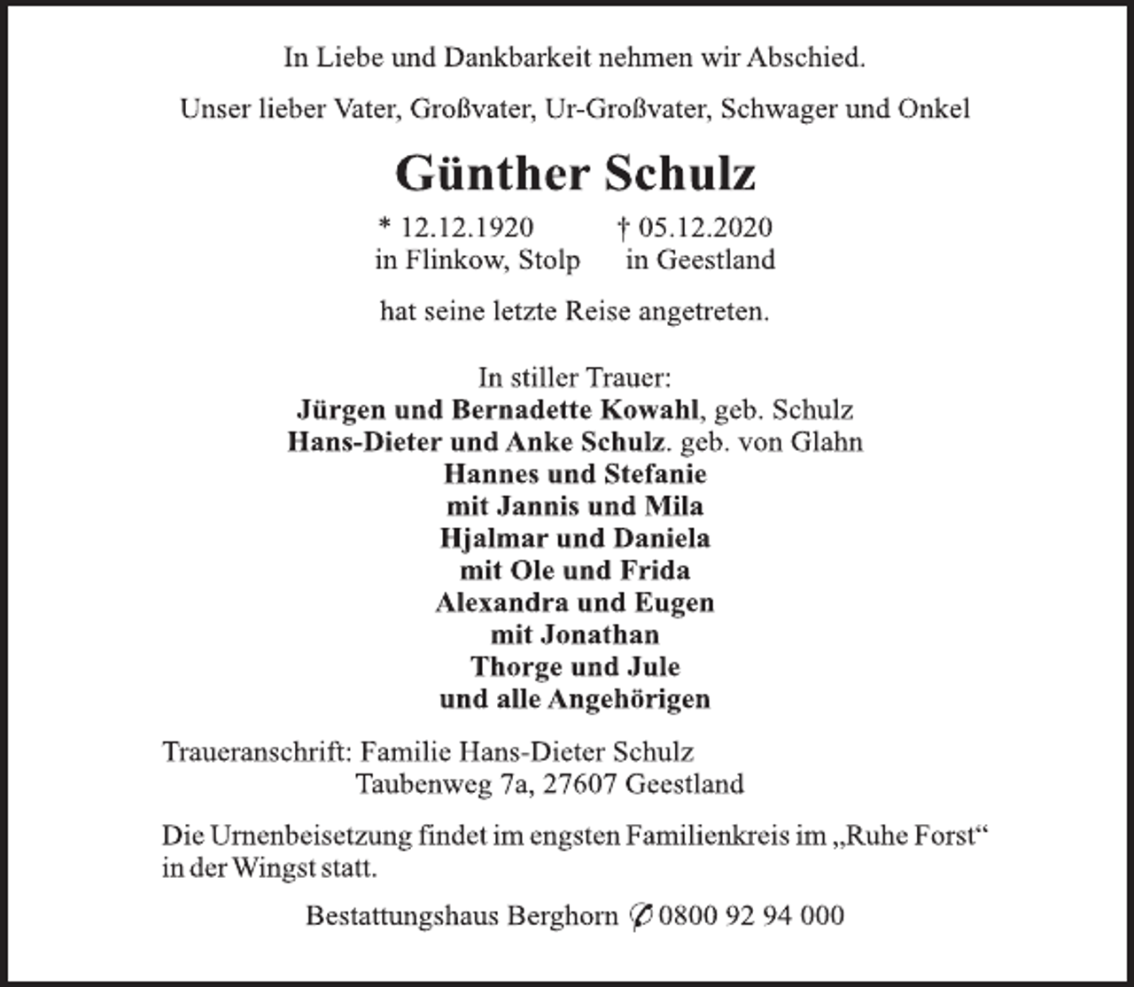 <p>In Liebe und Dankbarkeit nehmen wir Abschied.<br />Unser lieber Vater, Großvater, Ur-Großvater, Schwager und Onkel<br />Günther Schulz<br />* 12.12.1920 † 05.12.2020<br />in Flinkow, Stolp in Geestland<br />hat seine letzte Reise angetreten.<br />In stiller Trauer:<br />Jürgen und Bernadette Kowahl, geb. Schulz<br />Hans-Dieter und Anke Schulz. geb. von Glahn<br />Hannes und Stefanie<br />mit Jannis und Mila<br />Hjalmar und Daniela<br />mit Ole und Frida<br />Alexandra und Eugen<br />mit Jonathan<br />Thorge und Jule<br />und alle Angehörigen<br />Traueranschrift: Familie Hans-Dieter Schulz<br />Taubenweg 7a, 27607 Geestland<br />Die Urnenbeisetzung findet im engsten Familienkreis im „Ruhe Forst“ in der Wingst statt.<br />Bestattungshaus Berghorn * 0800 92 94 000</p>
