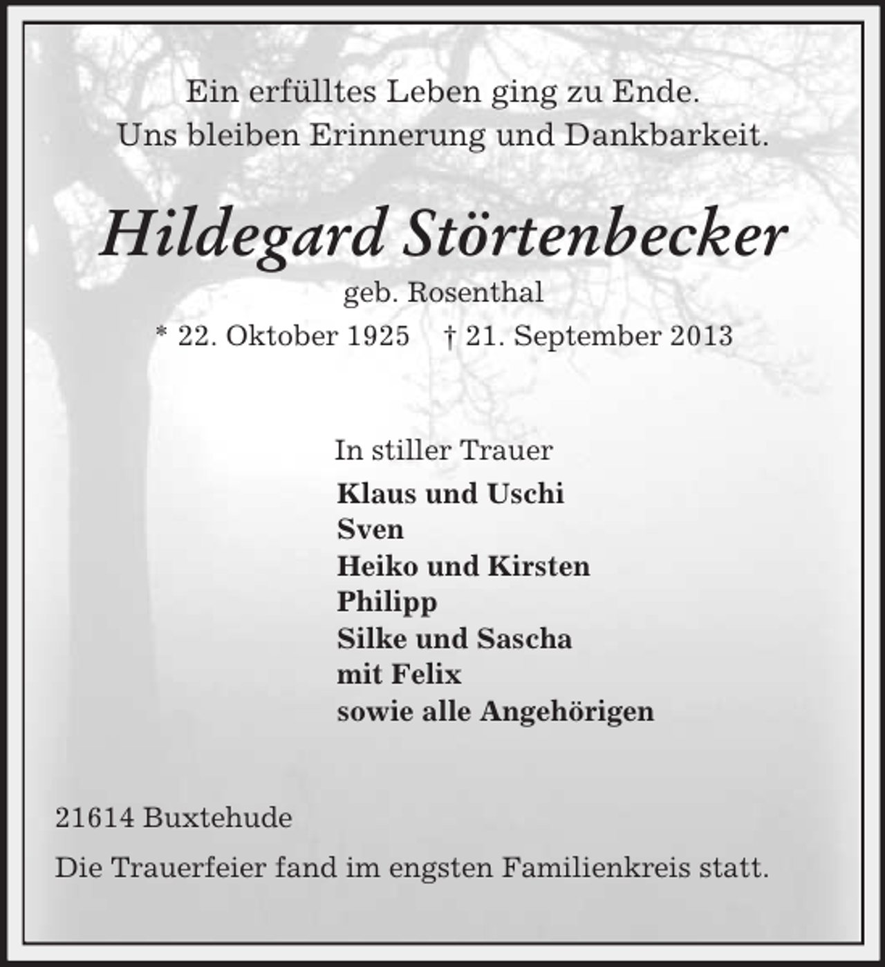 <p>Ein erfülltes Leben ging zu Ende.<br />Uns bleiben Erinnerung und Dankbarkeit.<br />Hildegard Störtenbecker<br />geb. Rosenthal<br />* 22. Oktober 1925 † 21. September 2013<br />In stiller Trauer<br />Klaus und Uschi<br />Sven<br />Heiko und Kirsten<br />Philipp<br />Silke und Sascha<br />mit Felix<br />sowie alle Angehörigen<br />21614 Buxtehude<br />Die Trauerfeier fand im engsten Familienkreis statt.</p>