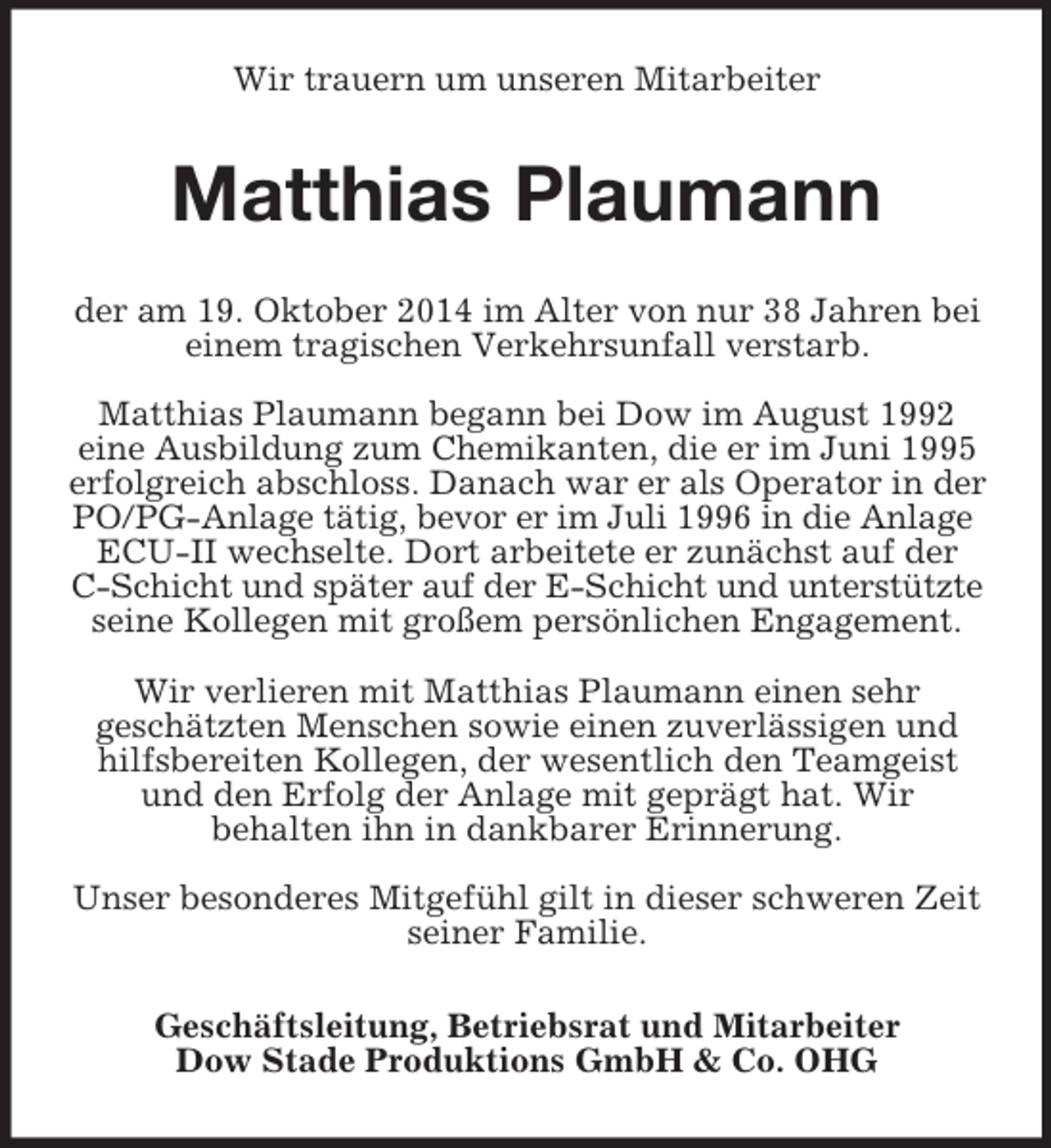 <p>Wir trauern um unseren Mitarbeiter<br />Matthias Plaumann<br />der am 19. Oktober 2014 im Alter von nur 38 Jahren bei einem tragischen Verkehrsunfall verstarb.</p><p>Matthias Plaumann begann bei Dow im August 1992<br />eine Ausbildung zum Chemikanten, die er im Juni 1995 erfolgreich abschloss. Danach war er als Operator in der PO/PG-Anlage tätig, bevor er im Juli 1996 in die Anlage<br />ECU-II wechselte. Dort arbeitete er zunächst auf der<br />C-Schicht und später auf der E-Schicht und unterstützte<br />seine Kollegen mit großem persönlichen Engagement.</p><p>Wir verlieren mit Matthias Plaumann einen sehr<br />geschätzten Menschen sowie einen zuverlässigen und hilfsbereiten Kollegen, der wesentlich den Teamgeist und den Erfolg der Anlage mit geprägt hat. Wir<br />behalten ihn in dankbarer Erinnerung.</p><p>Unser besonderes Mitgefühl gilt in dieser schweren Zeit seiner Familie.<br />Geschäftsleitung, Betriebsrat und Mitarbeiter<br />Dow Stade Produktions GmbH</p>
