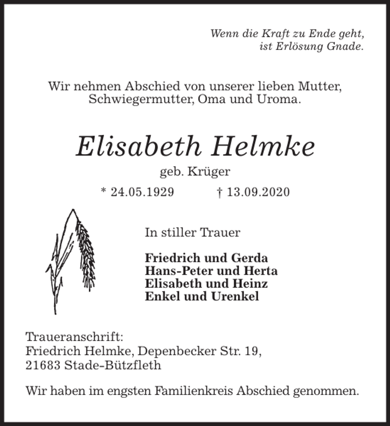 <p>Wenn die Kraft zu Ende geht,<br />ist Erlösung Gnade.<br />Wir nehmen Abschied von unserer lieben Mutter,<br />Schwiegermutter, Oma und Uroma.<br />Elisabeth Helmke<br />geb. Krüger<br />* 24.05.1929 † 13.09.2020<br />In stiller Trauer</p>
<p>Friedrich und Gerda<br />Hans-Peter und Herta<br />Elisabeth und Heinz<br />Enkel und Urenkel<br />Traueranschrift:<br />Friedrich Helmke, Depenbecker Str. 19,<br />21683 Stade-Bützfleth</p>
<p>Wir haben im engsten Familienkreis Abschied genommen.</p>