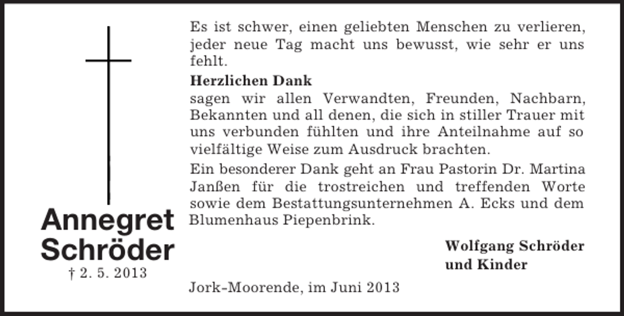 <p>Annegret<br />Schröder<br />† 2. 5. 2013</p><p>Es ist schwer, einen geliebten Menschen zu verlieren,<br />jeder neue Tag macht uns bewusst, wie sehr er uns<br />fehlt.<br />Herzlichen Dank<br />sagen wir allen Verwandten, Freunden, Nachbarn,<br />Bekannten und all denen, die sich in stiller Trauer mit<br />uns verbunden fühlten und ihre Anteilnahme auf so<br />vielfältige Weise zum Ausdruck brachten.<br />Ein besonderer Dank geht an Frau Pastorin Dr. Martina<br />Janßen für die trostreichen und treffenden Worte<br />sowie dem Bestattungsunternehmen A. Ecks und dem<br />Blumenhaus Piepenbrink.<br />Wolfgang Schröder<br />und Kinder<br />Jork-Moorende, im Juni 2013</p>