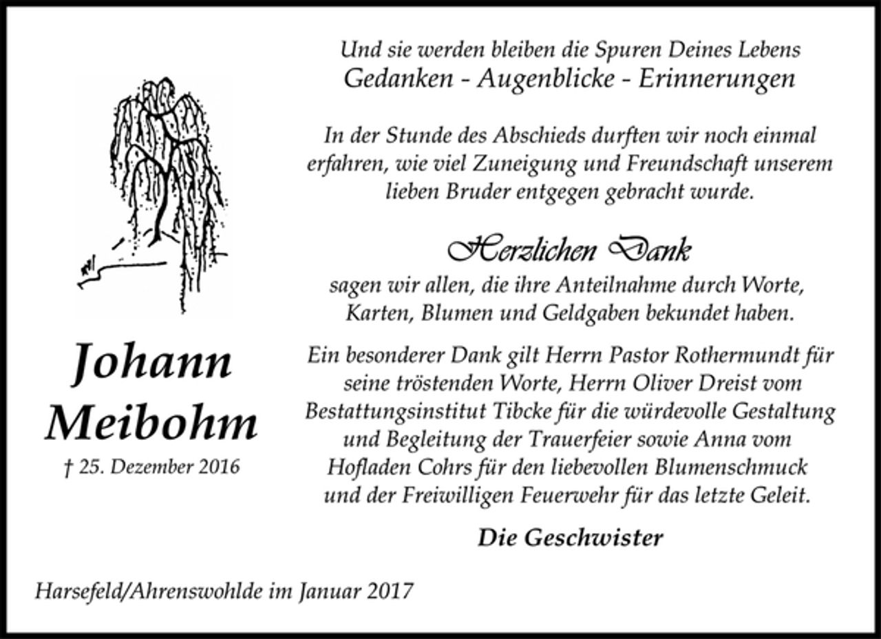 <p>Johann<br />Meibohm<br />† 25. Dezember 2016<br />Und sie werden bleiben die Spuren Deines Lebens<br />Gedanken - Augenblicke - Erinnerungen<br />In der Stunde des Abschieds durften wir noch einmal<br />erfahren, wie viel Zuneigung und Freundschaft unserem<br />lieben Bruder entgegen gebracht wurde.<br />Herzlichen Dank<br />sagen wir allen, die ihre Anteilnahme durch Worte,<br />Karten, Blumen und Geldgaben bekundet haben.<br />Ein besonderer Dank gilt Herrn Pastor Rothermundt für<br />seine tröstenden Worte, Herrn Oliver Dreist vom<br />Bestattungsinstitut Tibcke für die würdevolle Gestaltung<br />und Begleitung der Trauerfeier sowie Anna vom<br />Hofladen Cohrs für den liebevollen Blumenschmuck<br />und der Freiwilligen Feuerwehr für das letzte Geleit.<br />Die Geschwister<br />Harsefeld/Ahrenswohlde im Januar 2017</p>