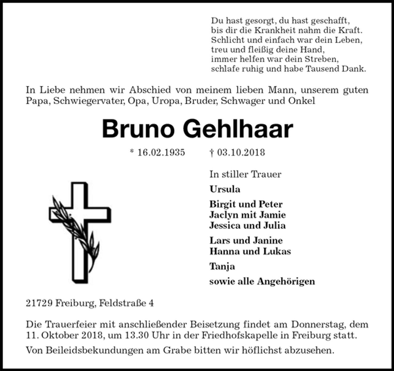 <p>Du hast gesorgt, du hast geschafft,<br />bis dir die Krankheit nahm die Kraft.<br />Schlicht und einfach war dein Leben,<br />treu und fleißig deine Hand,<br />immer helfen war dein Streben,<br />schlafe ruhig und habe Tausend Dank.<br />In Liebe nehmen wir Abschied von meinem lieben Mann, unserem guten<br />Papa, Schwiegervater, Opa, Uropa, Bruder, Schwager und Onkel<br />Bruno Gehlhaar<br />* 16.02.1935 † 03.10.2018<br />In stiller Trauer<br />Ursula<br />Birgit und Peter<br />Jaclyn mit Jamie<br />Jessica und Julia<br />Lars und Janine<br />Hanna und Lukas<br />Tanja<br />sowie alle Angehörigen<br />21729 Freiburg, Feldstraße 4</p><p>Die Trauerfeier mit anschließender Beisetzung findet am Donnerstag, dem<br />11. Oktober 2018, um 13.30 Uhr in der Friedhofskapelle in Freiburg statt.<br />Von Beileidsbekundungen am Grabe bitten wir höflichst abzusehen.</p>