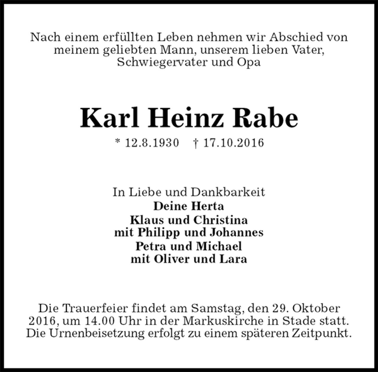 <p>Nach einem erfüllten Leben nehmen wir Abschied von<br />meinem geliebten Mann, unserem lieben Vater,<br />Schwiegervater und Opa<br />Karl Heinz Rabe<br />* 12.8.1930 † 17.10.2016<br />In Liebe und Dankbarkeit<br />Deine Herta<br />Klaus und Christina<br />mit Philipp und Johannes<br />Petra und Michael<br />mit Oliver und Lara<br />Die Trauerfeier findet am Samstag, den 29. Oktober<br />2016, um 14.00 Uhr in der Markuskirche in Stade statt.<br />Die Urnenbeisetzung erfolgt zu einem späteren Zeitpunkt.</p>