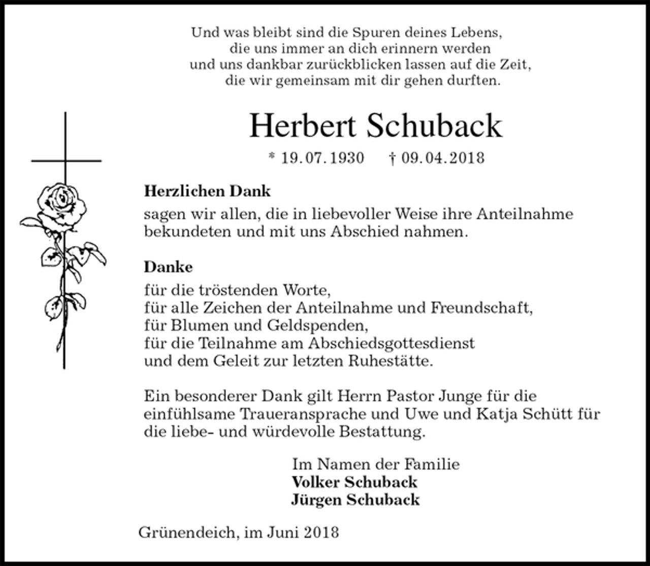<p>Und was bleibt sind die Spuren deines Lebens,<br />die uns immer an dich erinnern werden<br />und uns dankbar zurückblicken lassen auf die Zeit,<br />die wir gemeinsam mit dir gehen durften.<br />Herbert Schuback<br />* 19. 07. 1930 † 09. 04. 2018<br />Herzlichen Dank<br />sagen wir allen, die in liebevoller Weise ihre Anteilnahme<br />bekundeten und mit uns Abschied nahmen.</p><p>Danke<br />für die tröstenden Worte,<br />für alle Zeichen der Anteilnahme und Freundschaft,<br />für Blumen und Geldspenden,<br />für die Teilnahme am Abschiedsgottesdienst<br />und dem Geleit zur letzten Ruhestätte.</p><p>Ein besonderer Dank gilt Herrn Pastor Junge für die<br />einfühlsame Traueransprache und Uwe und Katja Schütt für die liebe- und würdevolle Bestattung.<br />Im Namen der Familie<br />Volker Schuback<br />Jürgen Schuback<br />Grünendeich, im Juni 2018</p>