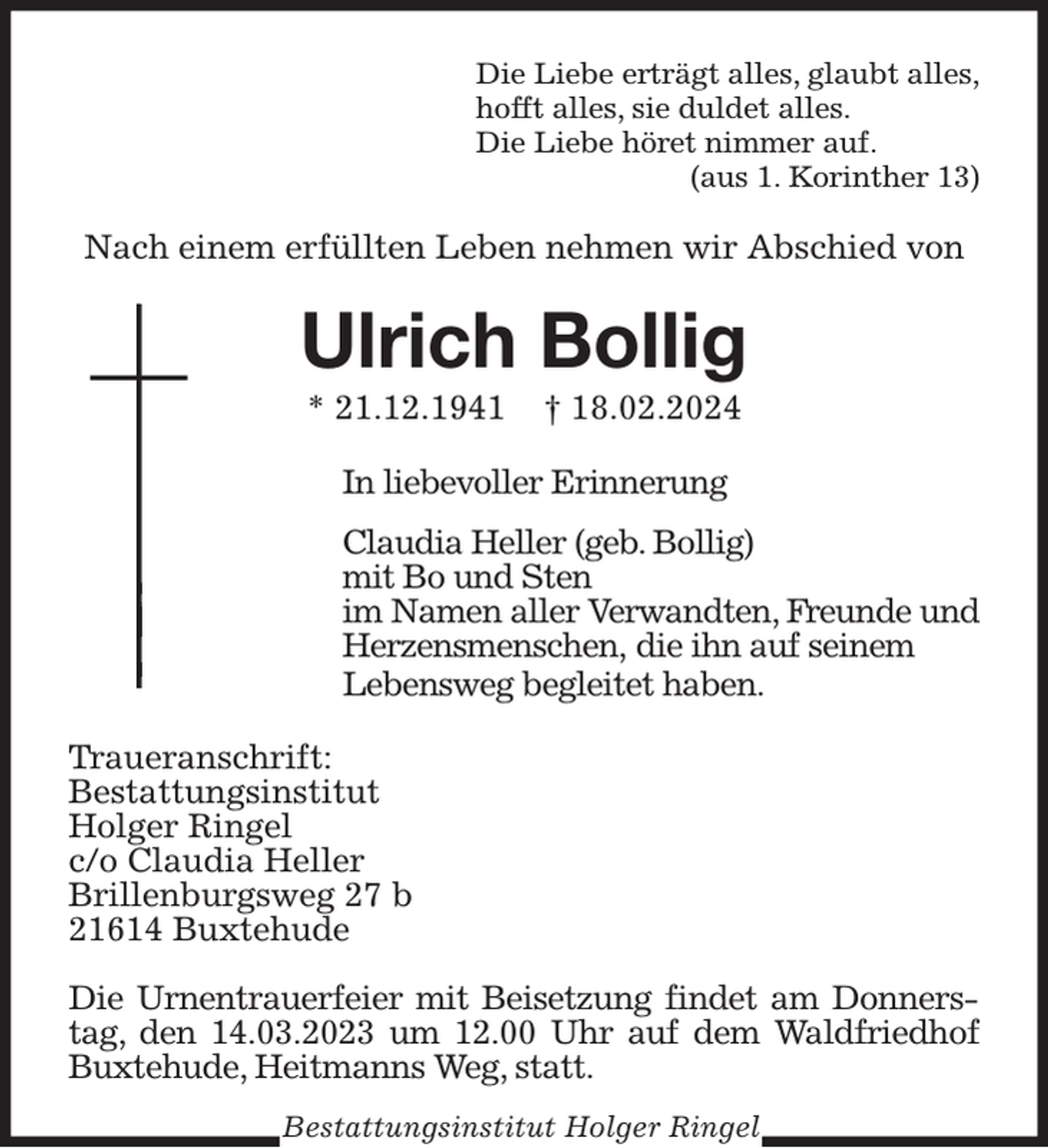 <p>Die Liebe erträgt alles, glaubt alles,<br />hofft alles, sie duldet alles.<br />Die Liebe höret nimmer auf.<br />(aus 1. Korinther 13)<br />Nach einem erfüllten Leben nehmen wir Abschied von<br />Ulrich Bollig<br />* 21.12.1941 † 18.02.2024<br />In liebevoller Erinnerung</p><p>Claudia Heller (geb. Bollig)<br />mit Bo und Sten<br />im Namen aller Verwandten, Freunde und<br />Herzensmenschen, die ihn auf seinem<br />Lebensweg begleitet haben.<br />Traueranschrift:<br />Bestattungsinstitut<br />Holger Ringel<br />c/o Claudia Heller<br />Brillenburgsweg 27 b<br />21614 Buxtehude</p><p>Die Urnentrauerfeier mit Beisetzung findet am Donnerstag, den 14.03.2023 um 12.00 Uhr auf dem Waldfriedhof Buxtehude, Heitmanns Weg, statt.<br />Bestattungsinstitut Holger Ringel</p>