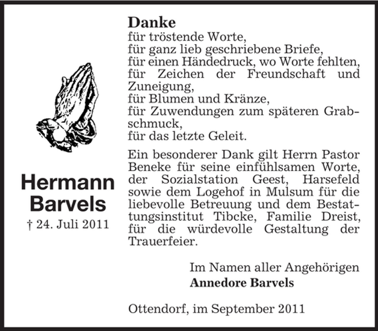 <p>Danke</p><p>Hermann<br />Barvels<br />† 24. Juli 2011</p><p>für tröstende Worte,<br />für ganz lieb geschriebene Briefe,<br />für einen Händedruck, wo Worte fehlten,<br />für Zeichen der Freundschaft und<br />Zuneigung,<br />für Blumen und Kränze,<br />für Zuwendungen zum späteren Grabschmuck,<br />für das letzte Geleit.<br />Ein besonderer Dank gilt Herrn Pastor<br />Beneke für seine einfühlsamen Worte,<br />der Sozialstation Geest, Harsefeld<br />sowie dem Logehof in Mulsum für die<br />liebevolle Betreuung und dem Bestattungsinstitut Tibcke, Familie Dreist,<br />für die würdevolle Gestaltung der<br />Trauerfeier.<br />Im Namen aller Angehörigen<br />Annedore Barvels<br />Ottendorf, im September 2011</p>
