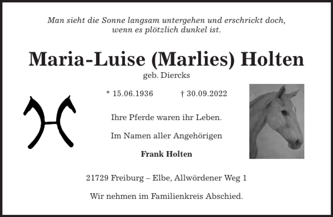 <p>Man sieht die Sonne langsam untergehen und erschrickt doch,<br />wenn es plötzlich dunkel ist.<br />Maria-Luise (Marlies) Holten<br />geb. Diercks</p><p>* 15.06.1936 † 30.09.2022<br />Ihre Pferde waren ihr Leben.</p><p>Im Namen aller Angehörigen</p><p>Frank Holten<br />21729 Freiburg - Elbe, Allwördener Weg 1</p><p>Wir nehmen im Familienkreis Abschied.</p>