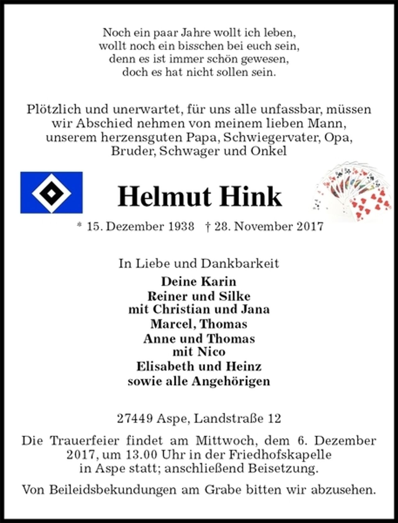 <p>Noch ein paar Jahre wollt ich leben,<br />wollt noch ein bisschen bei euch sein,<br />denn es ist immer schön gewesen,<br />doch es hat nicht sollen sein.<br />Plötzlich und unerwartet, für uns alle unfassbar, müssen<br />wir Abschied nehmen von meinem lieben Mann,<br />unserem herzensguten Papa, Schwiegervater, Opa,<br />Bruder, Schwager und Onkel<br />Helmut Hink<br />* 15. Dezember 1938 † 28. November 2017<br />In Liebe und Dankbarkeit<br />Deine Karin<br />Reiner und Silke<br />mit Christian und Jana<br />Marcel, Thomas<br />Anne und Thomas<br />mit Nico<br />Elisabeth und Heinz<br />sowie alle Angehörigen<br />27449 Aspe, Landstraße 12<br />Die Trauerfeier findet am Mittwoch, dem 6. Dezember 2017, um 13.00 Uhr in der Friedhofskapelle<br />in Aspe statt; anschließend Beisetzung.<br />Von Beileidsbekundungen am Grabe bitten wir abzusehen.</p>