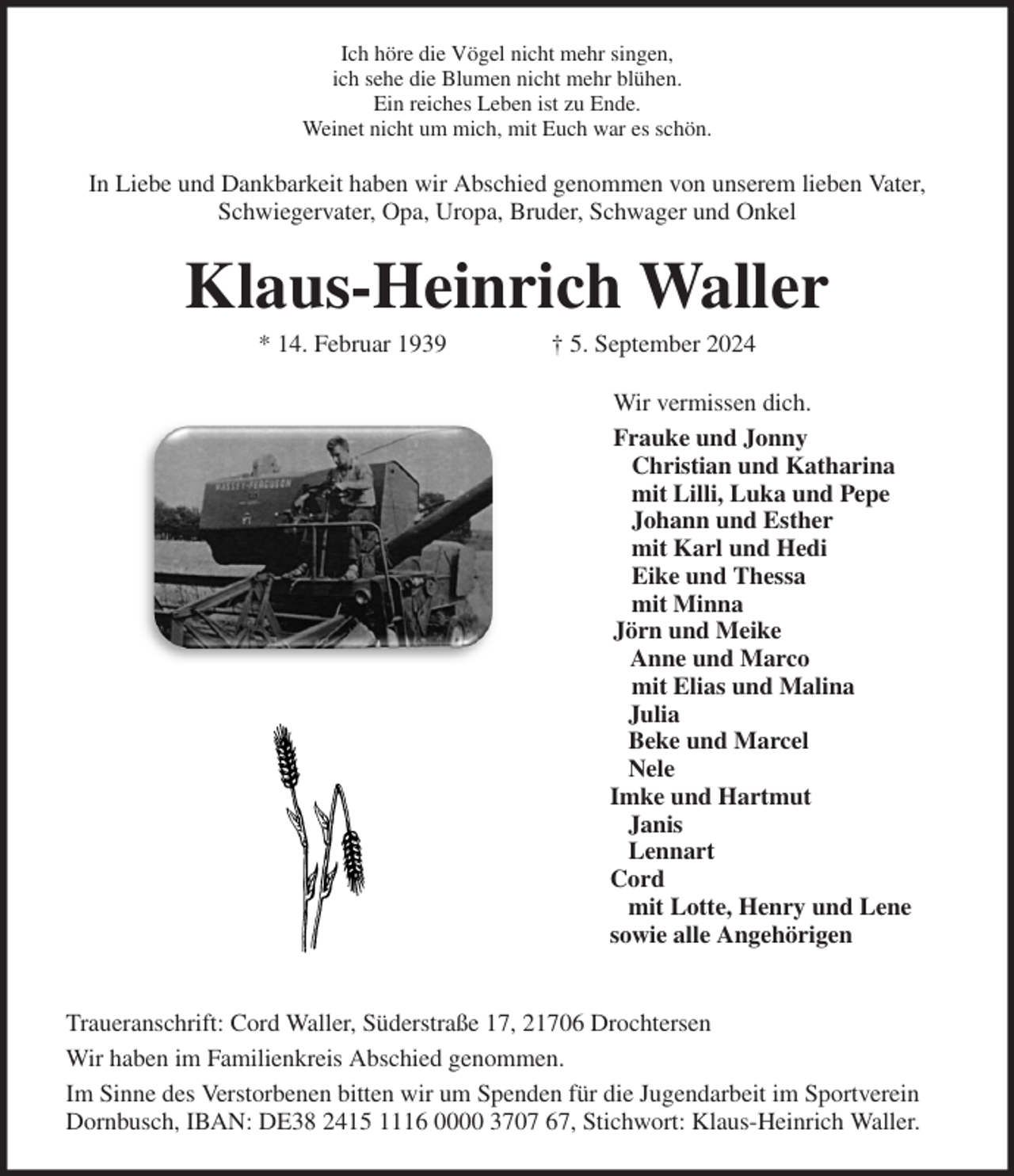 <p>Ich höre die Vögel nicht mehr singen,<br />ich sehe die Blumen nicht mehr blühen.<br />Ein reiches Leben ist zu Ende.<br />Weinet nicht um mich, mit Euch war es schön.<br />In Liebe und Dankbarkeit haben wir Abschied genommen von unserem lieben Vater, Schwiegervater, Opa, Uropa, Bruder, Schwager und Onkel<br />Klaus-Heinrich Waller<br />* 14. Februar 1939 † 5. September 2024<br />Wir vermissen dich.<br />Frauke und Jonny<br />Christian und Katharina<br />mit Lilli, Luka und Pepe<br />Johann und Esther<br />mit Karl und Hedi<br />Eike und Thessa<br />mit Minna<br />Jörn und Meike<br />Anne und Marco<br />mit Elias und Malina<br />Julia<br />Beke und Marcel<br />Nele<br />Imke und Hartmut<br />Janis<br />Lennart<br />Cord<br />mit Lotte, Henry und Lene<br />sowie alle Angehörigen<br />Traueranschrift: Cord Waller, Süderstraße 17, 21706 Drochtersen<br />Wir haben im Familienkreis Abschied genommen.<br />Im Sinne des Verstorbenen bitten wir um Spenden für die Jugendarbeit im Sportverein<br />Dornbusch, IBAN: DE38 2415 1116 0000 3707 67, Stichwort: Klaus-Heinrich Waller.</p>