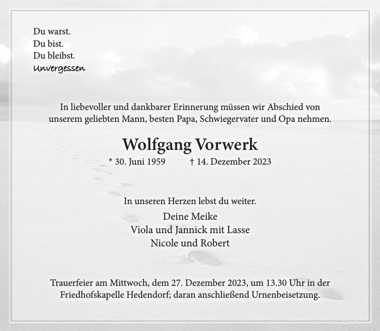 <p>Du warst.<br />Du bist.<br />Du bleibst.<br />Unvergessen<br />In liebevoller und dankbarer Erinnerung müssen wir Abschied von<br />unserem geliebten Mann, besten Papa, Schwiegervater und Opa nehmen.<br />Wolfgang Vorwerk<br />* 30. Juni 1959 † 14. Dezember 2023<br />In unserem Herzen lebst du weiter.<br />Deine Meike<br />Viola und Jannick mit Lasse<br />Nicole und Robert<br />Trauerfeier am Mittwoch, dem 27. Dezember 2023, um 13.30 Uhr<br />in der Friedhofskapelle Hedendorf; daran anschließend Urnenbeisetzung.</p>