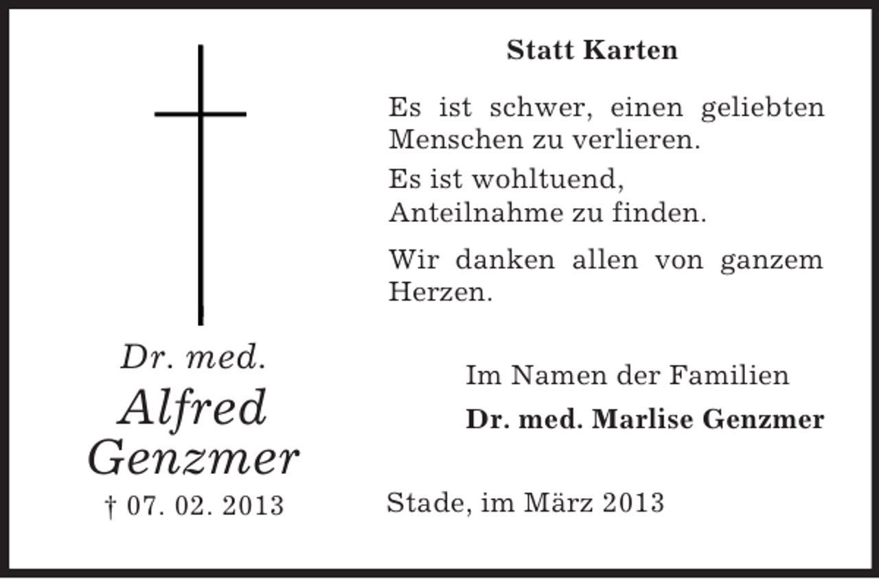 <p>Statt Karten<br />Es ist schwer, einen geliebten<br />Menschen zu verlieren.<br />Es ist wohltuend,<br />Anteilnahme zu finden.<br />Wir danken allen von ganzem<br />Herzen.</p><p>Dr. med.</p><p>Alfred<br />Genzmer<br />† 07. 02. 2013</p><p>Im Namen der Familien<br />Dr. med. Marlise Genzmer<br />Stade, im März 2013</p>