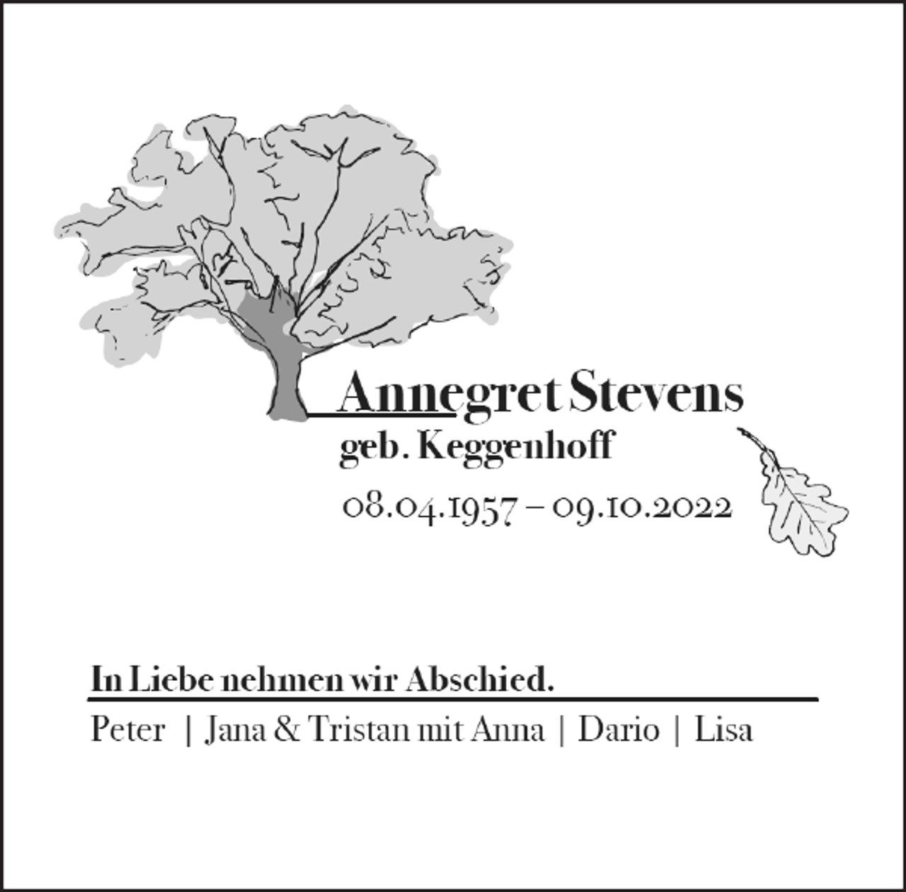 <p>Annegret Stevens<br />geb. Keggenhoff<br />08.04.1957 - 09.10.2022<br />In Liebe nehmen wir Abschied.<br />Peter | Jana &amp; Tristan mit Anna | Dario | Lisa</p>