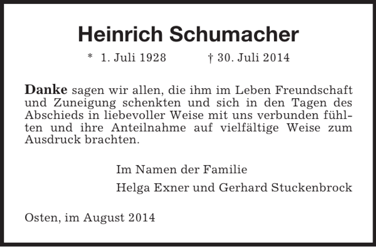 <p>Heinrich Schumacher<br />* 1. Juli 1928 † 30. Juli 2014<br />Danke sagen wir allen, die ihm im Leben Freundschaft und Zuneigung schenkten und sich in den Tagen des Abschieds in liebevoller Weise mit uns verbunden fühlten und ihre Anteilnahme auf vielfältige Weise zum Ausdruck brachten.<br />Im Namen der Familie<br />Helga Exner und Gerhard Stuckenbrock<br />Osten, im August 2014</p>