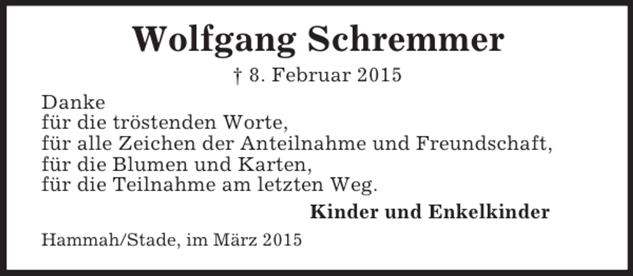 <p>Wolfgang Schremmer<br />† 8. Februar 2015<br />Danke<br />für die tröstenden Worte,<br />für alle Zeichen der Anteilnahme und Freundschaft,<br />für die Blumen und Karten,<br />für die Teilnahme am letzten Weg.<br />Kinder und Enkelkinder<br />Hammah/Stade, im März 2015</p>