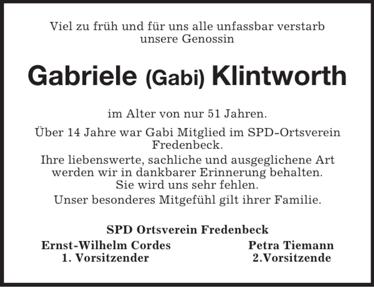<p>Viel zu früh und für uns alle unfassbar verstarb<br />unsere Genossin<br />Gabriele (Gabi) Klintworth<br />im Alter von nur 51 Jahren.<br />Über 14 Jahre war Gabi Mitglied im SPD-Ortsverein Fredenbeck.<br />Ihre liebenswerte, sachliche und ausgeglichene Art<br />werden wir in dankbarer Erinnerung behalten.<br />Sie wird uns sehr fehlen.<br />Unser besonderes Mitgefühl gilt ihrer Familie.<br />SPD Ortsverein Fredenbeck<br />Ernst-Wilhelm Cordes Petra Tiemann<br />1. Vorsitzender 2.Vorsitzende</p>