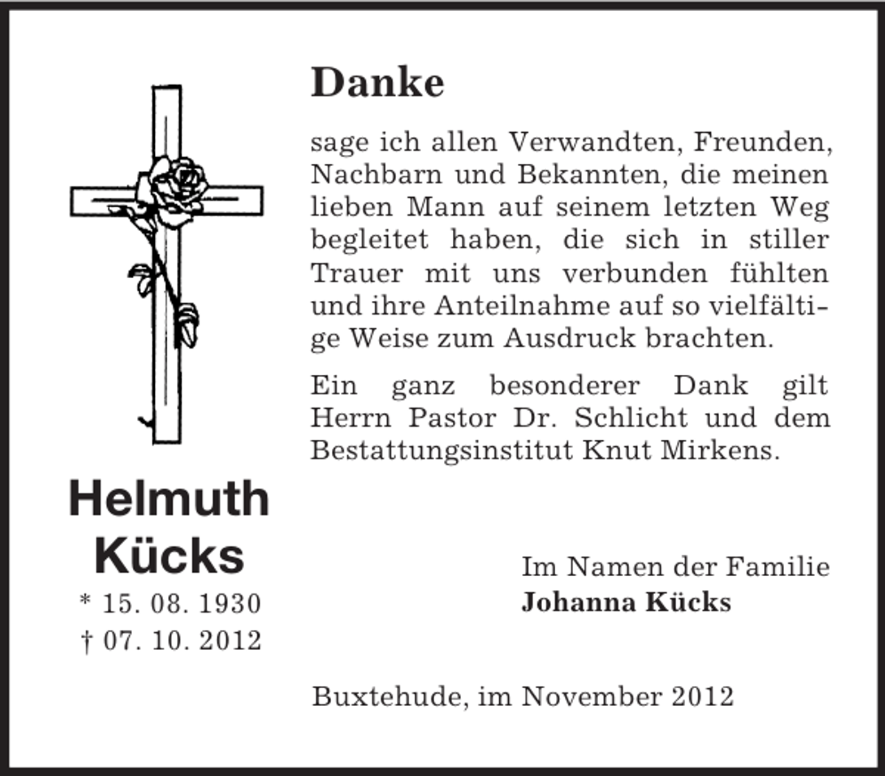<p>Danke<br />sage ich allen Verwandten, Freunden,<br />Nachbarn und Bekannten, die meinen<br />lieben Mann auf seinem letzten Weg<br />begleitet haben, die sich in stiller<br />Trauer mit uns verbunden fühlten<br />und ihre Anteilnahme auf so vielfältige Weise zum Ausdruck brachten.<br />Ein ganz besonderer Dank gilt<br />Herrn Pastor Dr. Schlicht und dem<br />Bestattungsinstitut Knut Mirkens.</p><p>Helmuth<br />Kücks<br />* 15. 08. 1930<br />† 07. 10. 2012</p><p>Im Namen der Familie<br />Johanna Kücks<br />Buxtehude, im November 2012</p>