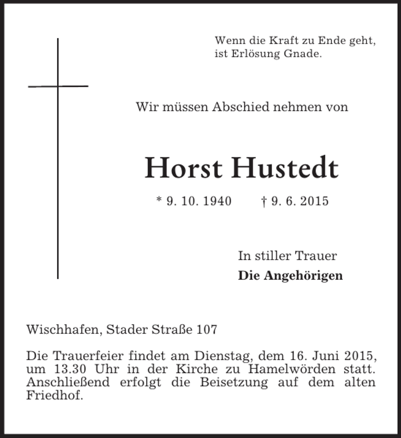 <p>Wenn die Kraft zu Ende geht,<br />ist Erlösung Gnade.<br />Wir müssen Abschied nehmen von<br />Horst Hustedt<br />* 9. 10. 1940 † 9. 6. 2015<br />In stiller Trauer<br />Die Angehörigen<br />Wischhafen, Stader Straße 107</p><p>Die Trauerfeier findet am Dienstag, dem 16. Juni 2015, um 13.30 Uhr in der Kirche zu Hamelwörden statt.<br />Anschließend erfolgt die Beisetzung auf dem alten Friedhof.</p>
