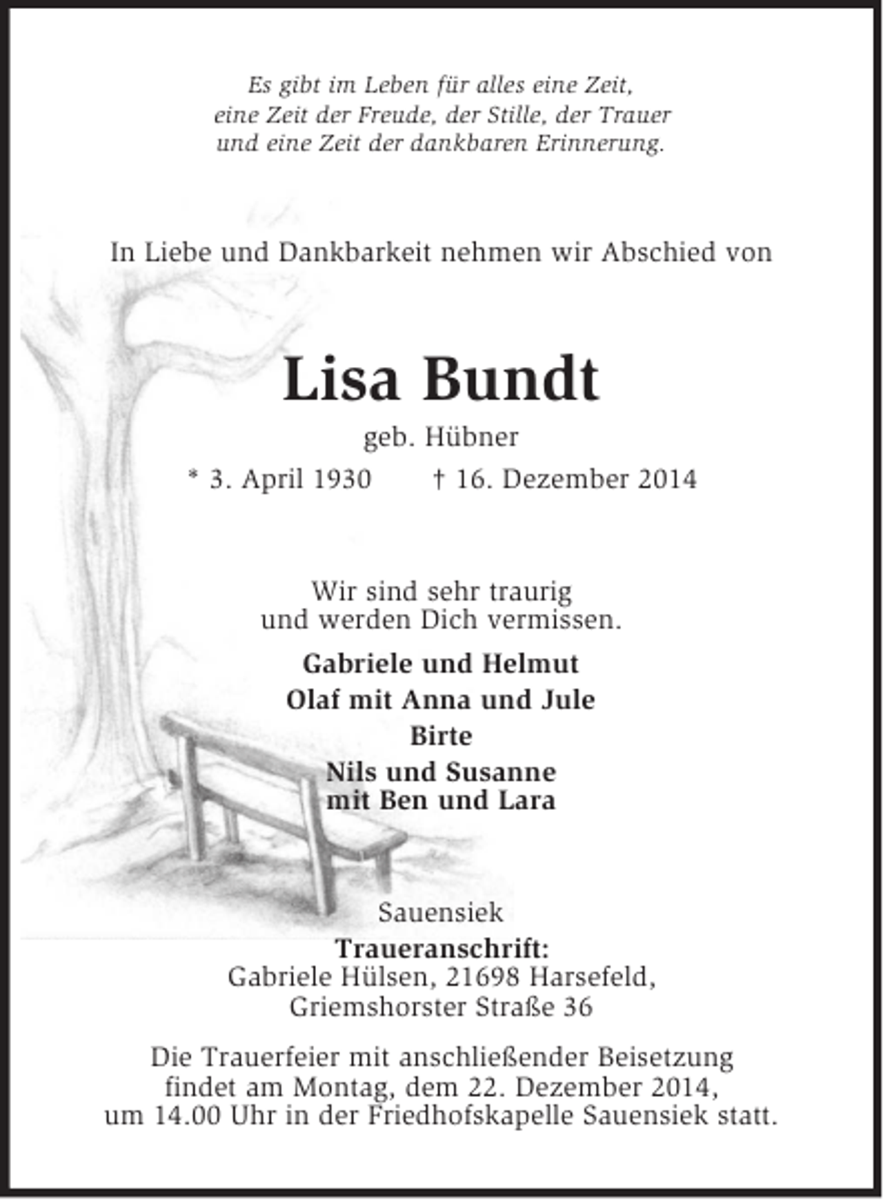 <p>Es gibt im Leben für alles eine Zeit,<br />eine Zeit der Freude, der Stille, der Trauer<br />und eine Zeit der dankbaren Erinnerung.<br />In Liebe und Dankbarkeit nehmen wir Abschied von<br />Lisa Bundt<br />geb. Hübner<br />* 3. April 1930 † 16. Dezember 2014<br />Wir sind sehr traurig<br />und werden Dich vermissen.<br />Gabriele und Helmut<br />Olaf mit Anna und Jule<br />Birte<br />Nils und Susanne<br />mit Ben und Lara<br />Sauensiek<br />Traueranschrift:<br />Gabriele Hülsen, 21698 Harsefeld,<br />Griemshorster Straße 36<br />Die Trauerfeier mit anschließender Beisetzung<br />findet am Montag, dem 22. Dezember 2014,<br />um 14.00 Uhr in der Friedhofskapelle Sauensiek statt.</p>