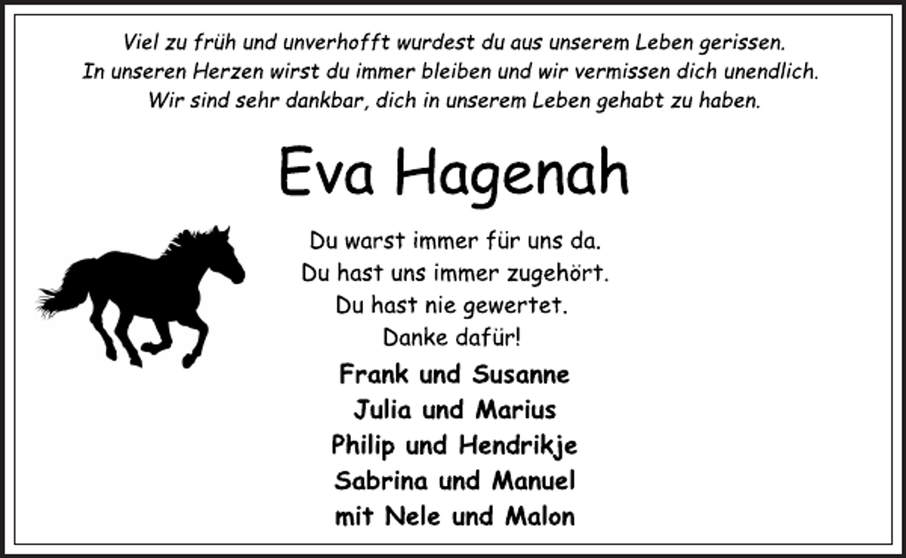 <p>Viel zu früh und unverhofft wurdest du aus unserem Leben gerissen.<br />In unseren Herzen wirst du immer bleiben und wir vermissen dich unendlich.<br />Wir sind sehr dankbar, dich in unserem Leben gehabt zu haben.<br />Eva Hagenah<br />Du warst immer für uns da.<br />Du hast uns immer zugehört.<br />Du hast nie gewertet.<br />Danke dafür!<br />Frank und Susanne<br />Julia und Marius<br />Philip und Hendrikje<br />Sabrina und Manuel<br />mit Nele und Malon</p>