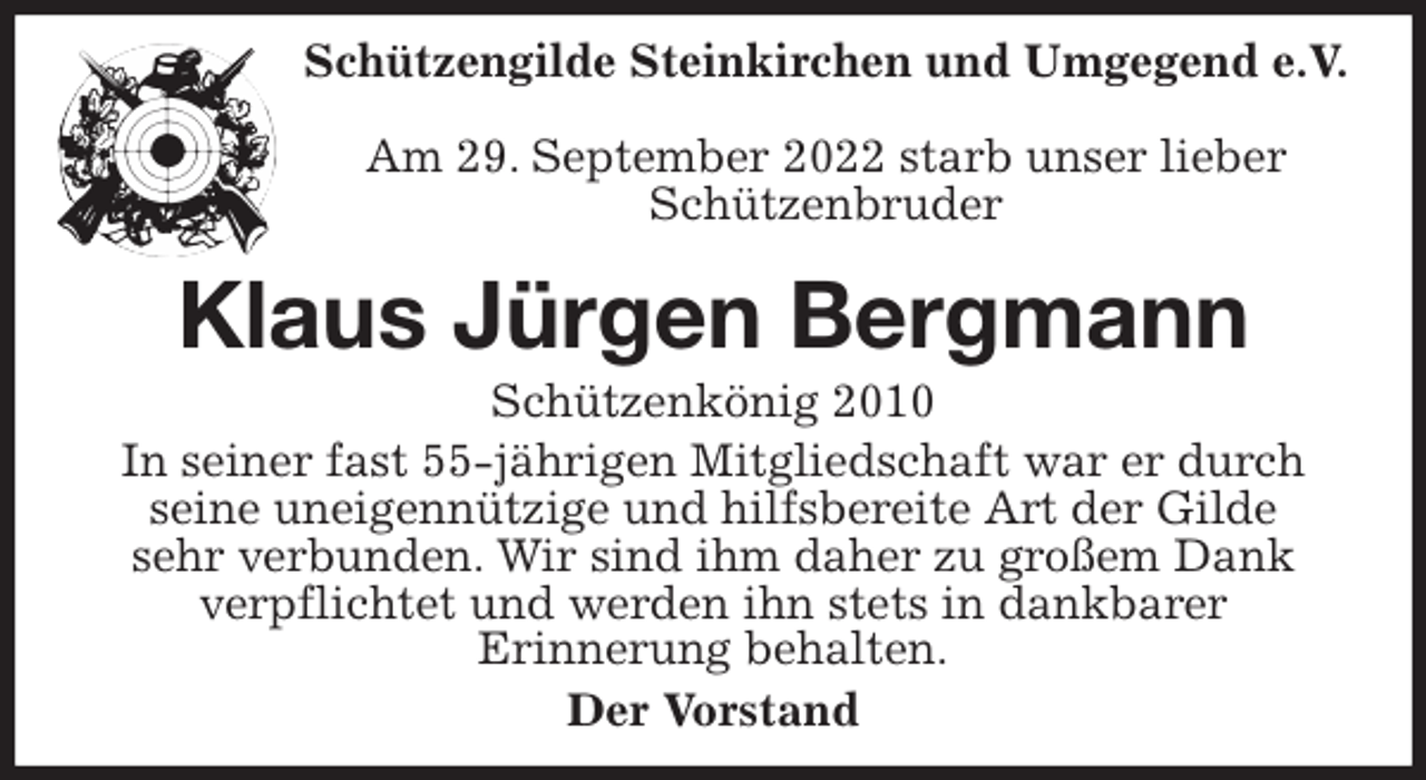 <p>Schützengilde Steinkirchen und Umgegend e.V.<br />Am 29. September 2022 starb unser lieber Schützenbruder<br />Klaus Jürgen Bergmann<br />Schützenkönig 2010<br />In seiner fast 55-jährigen Mitgliedschaft war er durch seine uneigennützige und hilfsbereite Art der Gilde<br />sehr verbunden. Wir sind ihm daher zu großem Dank<br />verpflichtet und werden ihn stets in dankbarer<br />Erinnerung behalten.<br />Der Vorstand</p>