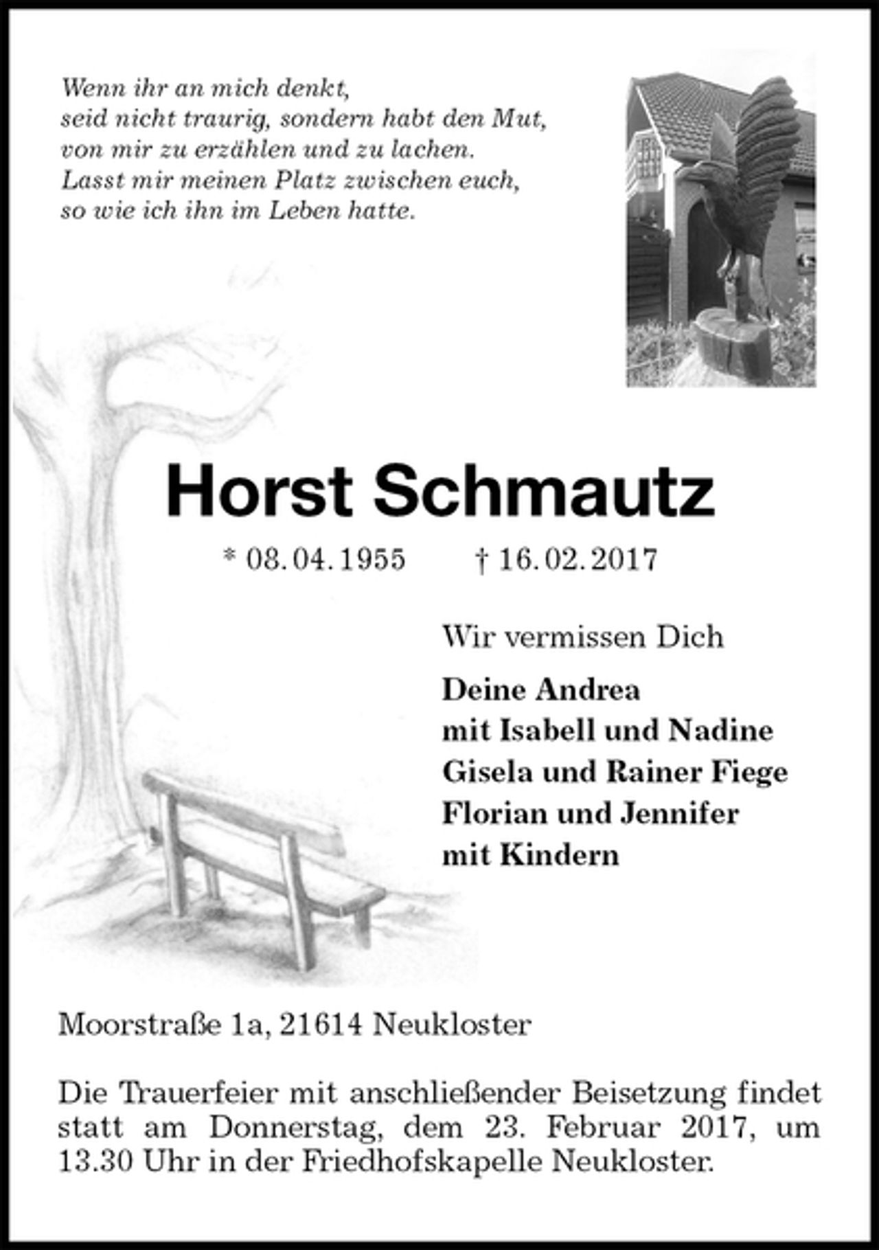 <p>Wenn ihr an mich denkt,<br />seid nicht traurig, sondern habt den Mut,<br />von mir zu erzählen und zu lachen.<br />Lasst mir meinen Platz zwischen euch,<br />so wie ich ihn im Leben hatte.<br />Horst Schmautz<br />* 08. 04. 1955 † 16. 02. 2017<br />Wir vermissen Dich<br />Deine Andrea<br />mit Isabell und Nadine<br />Gisela und Rainer Fiege<br />Florian und Jennifer<br />mit Kindern</p><p>Moorstraße 1a, 21614 Neukloster</p><p>Die Trauerfeier mit anschließender Beisetzung findet<br />statt am Donnerstag, dem 23. Februar 2017, um<br />13.30 Uhr in der Friedhofskapelle Neukloster.</p>